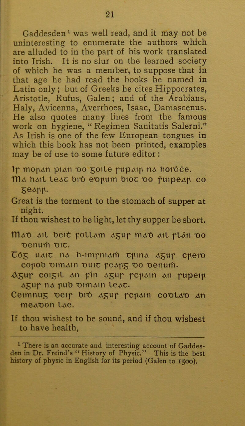 Gaddesden1 was well read, and it may not be uninteresting to enumerate the authors which are alluded to in the part of his work translated into Irish. It is no slur on the learned society of which he was a member, to suppose that in that age he had read the books he named in Latin only; but of Greeks he cites Hippocrates, Aristotle, Rufus, Galen; and of the Arabians, Haly, Avicenna, Averrhoes, Isaac, Damascenus. He also quotes many lines from the famous work on hygiene, “ Regimen Sanitatis Salerni.” As Irish is one of the few European tongues in which this book has not been printed, examples may be of use to some future editor : Ip niofu\n piAii tio goite ptipAip ua hoibbe. TDa IiaiI leAC bn!) e*opum bioc vo puipeAp co geApp. Great is the torment to the stomach of supper at night. If thou wishest to be light, let thy supper be short. Tn<vb Ail belt pollAtn Agup mAt) Ail plAti vo ■oetiurh T)ic. C05 uaiu tiA h-impniArh cpinA ^$up cpeit) copob ‘omiAin duic peApg vo T)enutri. A$up C0151I Ati pin Agup pcpAin ah pupeip Agup riA pub *oitriAin leAC. Ceimnug “oeip bn!) Agup pcpAin cotiIat) An meA-oon lAe. If thou wishest to be sound, and if thou wishest to have health, 1 There is an accurate and interesting account of Gaddes- den in Dr. Freind’s “ History of Physic.” This is the best history of physic in English for its period (Galen to 1500).