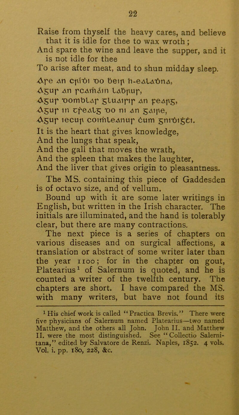 Raise from thyself the heavy cares, and believe that it is idle for thee to wax wroth; And spare the wine and leave the supper, and it is not idle for thee To arise after meat, and to shun midday sleep. Ape Ati cf\i*6i “oo beip b-eAlAbnA, Agup aii pcAiriAin lAbpup, Agup “oomblAp gtUAipip An peApg, Agup in cpeAtg -00 111 An gAipe, A$up lecup coitrileAmip bum gmAigti. It is the heart that gives knowledge, And the lungs that speak, And the gall that moves the wrath, And the spleen that makes the laughter, And the liver that gives origin to pleasantness. The MS. containing this piece of Gaddesden is of octavo size, and of vellum. Bound up with it are some later writings in English, but written in the Irish character. The initials are illuminated, and the hand is tolerably clear, but there are many contractions. The next piece is a series of chapters on various diseases and on surgical affections, a translation or abstract of some writer later than the year 1100; for in the chapter on gout, Platearius1 of Salernum is quoted, and he is counted a writer of the twelfth century. The chapters are short. I have compared the MS. with many writers, but have not found its 1 His chief work is called “ Practica Brevis.” There were five physicians of Salernum named Platearius—two named Matthew, and the others all John. John II. and Matthew II. were the most distinguished. See “ Collectio Salerni- tana,” edited by Salvatore de Renzi. Naples, 1852. 4 vols. Vol. i. pp. 180, 228, &c.