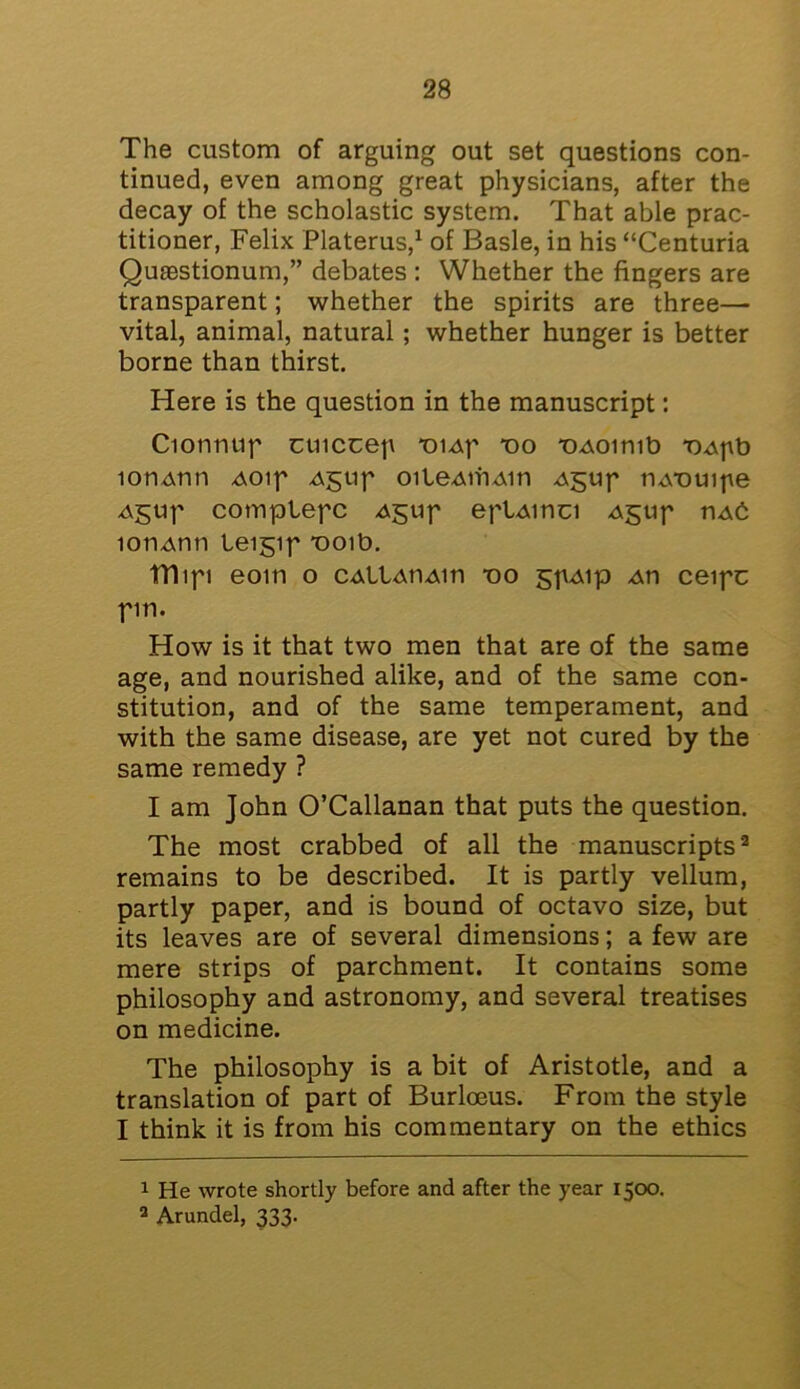 The custom of arguing out set questions con- tinued, even among great physicians, after the decay of the scholastic system. That able prac- titioner, Felix Platerus,1 of Basle, in his “Centuria Qutestionum,” debates : Whether the fingers are transparent; whether the spirits are three— vital, animal, natural; whether hunger is better borne than thirst. Here is the question in the manuscript: Cionmip cuiccep *oiAp do TMoimb T>Apb lon-Atin Aoip Agup oileAtriAin Agup mvouipe Agup complepc Agup eplAinci Agtip uaC lonAnn leigip T)Oib. fflipi eom o CAllAtiAin -oo gpAip An ceipc pm. How is it that two men that are of the same age, and nourished alike, and of the same con- stitution, and of the same temperament, and with the same disease, are yet not cured by the same remedy ? I am John O’Callanan that puts the question. The most crabbed of all the manuscripts2 remains to be described. It is partly vellum, partly paper, and is bound of octavo size, but its leaves are of several dimensions; a few are mere strips of parchment. It contains some philosophy and astronomy, and several treatises on medicine. The philosophy is a bit of Aristotle, and a translation of part of Burloeus. From the style I think it is from his commentary on the ethics 1 He wrote shortly before and after the year 1500. 2 Arundel, 333.