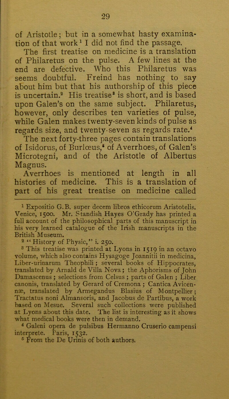of Aristotle; but in a somewhat hasty examina- tion of that work1 I did not find the passage. The first treatise on medicine is a translation of Philaretus on the pulse. A few lines at the end are defective. Who this Philaretus was seems doubtful. Freind has nothing to say about him but that his authorship of this piece is uncertain.2 * His treatise* is short, and is based upon Galen’s on the same subject. Philaretus, however, only describes ten varieties of pulse, while Galen makes twenty-seven kinds of pulse as regards size, and twenty-seven as regards rate.4 * 6 The next forty-three pages contain translations of Isidorus, of Burlceus,* of Averrhoes, of Galen’s Microtegni, and of the Aristotle of Albertus Magnus. Averrhoes is mentioned at length in all histories of medicine. This is a translation of part of his great treatise on medicine called 1 Expositio G. B. super decem libros ethicorum Aristotelis. Venice, 1500. Mr. Standish Hayes O’Grady has printed a full account of the philosophical parts of this manuscript in his very learned catalogue of the Irish manuscripts in the British Museum. 2 “ History of Physic,” i. 250. 8 This treatise was printed at Lyons in 1519 in an octavo volume, which also contains Hysagoge Joannitii in medicina, Liber-urinarum Theophili; several books of Hippocrates, translated by Arnald de Villa Nova; the Aphorisms of John Damascenus ; selections from Celsus ; parts of Galen ; Liber canonis, translated by Gerard of Cremona ; Cantica Avicen- nae, translated by Armegandus Blasius of Montpellier; Tractatus noni Almansoris, and Jacobus de Partibus, a work based on Mesue. Several such collections were published at Lyons about this date. The list is interesting as it shows what medical books were then in demand. 4 Galeni opera de pulsibus Hermanno Cruserio campensi interprete. Paris, 1532. 6 From the De Urinis of both authors.