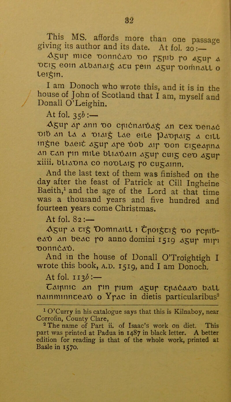 This MS. affords more than one passage giving its author and its date. At fol. 20 ° truce -oonnbA-o *00 pgpib po Agup a “°C15 eom AlbAnAig acu pern A^up DomnAlX o teigin. I am Donoch who wrote this, and it is in the house of John of Scotland that I am, myself and Donall O’Leighin. At fol. 356 :— Agtip Ap Atm *00 cpietiAibAg An cex *oenAb ■01b au Ia a *oiai§ LAe eile pAbpAis a citl mjne bAeic A$up Ape t>ob Aip *oon cigeApnA An caii pin mite btiAbAin Ajjup C1115 ceo Agup xiiii. bliAtmA co nontAis f° cu^Ainn. And the last text of them was finished on the day after the feast of Patrick at Cill Ingheine Baeith,1 and the age of the Lord at that time was a thousand years and five hundred and fourteen years come Christmas. At fol. 82 :— Agup a Cl5 OomnAitt 1 tpoigcig 00 pcpib- eAt) An beAC po anno domini 1519 Agup mipi ■oonncAb. And in the house of Donall O’Troightigh I wrote this book, a.d. 1519, and I am Donoch. At fol. 113b:— UAipnic An pm pium Agup cpAbAAt) bAtl n Ain mi mice Ab o YpAC in dietis particularibus2 1 O’Curry in his catalogue says that this is Kilnaboy, near Corrofin, County Clare, 2 The name of Part ii. of Isaac’s work on diet. This part was printed at Padua in 1487 in black letter. A better edition for reading is that of the whole work, printed at Basle in 1570.