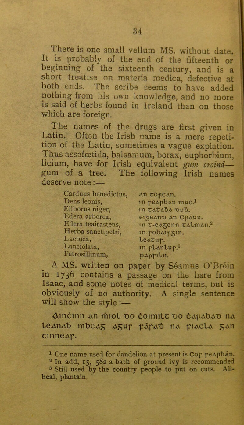 There is one small vellum MS. without date. It is probably of the end of the fifteenth or beginning of the sixteenth century, and is a short treatise on materia medica, defective at both ends. The scribe seems to have added nothing from his own knowledge, and no more is said of herbs found in Ireland than on those which are foreign. The names of the drugs are first given in Latin. Often the Irish name is a mere repeti- tion of the Latin, sometimes a vague expiation. Thus assafoetida, balsamum, borax, euphorbium, licium, have for Irish equivalent gum croind— gum of a tree. The following Irish names deserve note:— Carduus benedictus, An tofican. Dens leonis, in peApbAn muc.1 Eliborus niger, in CACAbA T)ub. A MS. written on paper by Seamus 0’3roin in 1736 contains a passage on the hare from Isaac, and some notes of medical terms, but is obviously of no authority. A single sentence will show the style :— Ainbinn ah truol do boimiLc do bAfiAbAD ha leAriAb tnbeAS Agup pApAt) iia piacIa gAti cinneAf. 1 One name used for dandelion at present is Cop peAjtbAU. 2 In add, 15, 582 a bath of ground ivy is recommended 8 Still used by the country people to put on cuts. All- heal, plantain, Edera arborea, Edera teairasteas, Herba sanetipetri, Lactuca, Lanciolata, Petrosillinum, eigeAnx) An C-fiAuu. ’n tr-eAgenn cAtmAn.2 in pobAipgm. teAcup. in ptAnt/up.3 pAppibii.
