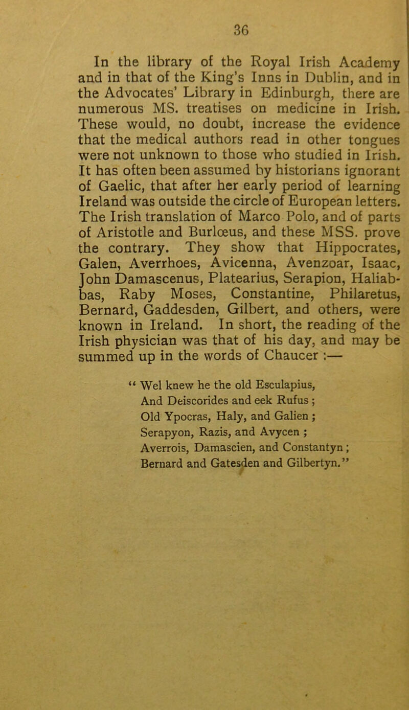 In the library of the Royal Irish Academy and in that of the King’s Inns in Dublin, and in the Advocates’ Library in Edinburgh, there are numerous MS. treatises on medicine in Irish. These would, no doubt, increase the evidence that the medical authors read in other tongues were not unknown to those who studied in Irish. It has often been assumed by historians ignorant of Gaelic, that after her early period of learning Ireland was outside the circle of European letters. The Irish translation of Marco Polo, and of parts of Aristotle and Burloeus, and these MSS. prove the contrary. They show that Hippocrates, Galen, Averrhoes, Avicenna, Avenzoar, Isaac, John Damascenus, Platearius, Serapion, Haliab- bas, Raby Moses, Constantine, Philaretus, Bernard, Gaddesden, Gilbert, and others, were known in Ireland. In short, the reading of the Irish physician was that of his day, and may be summed up in the words of Chaucer :— “Wei knew he the old Esculapius, And Deiscorides and eek Rufus ; Old Ypocras, Haly, and Galien ; Serapyon, Razis, and Avycen ; Averrois, Damascien, and Constantyn ; Bernard and Gatesden and Gilbertyn.”