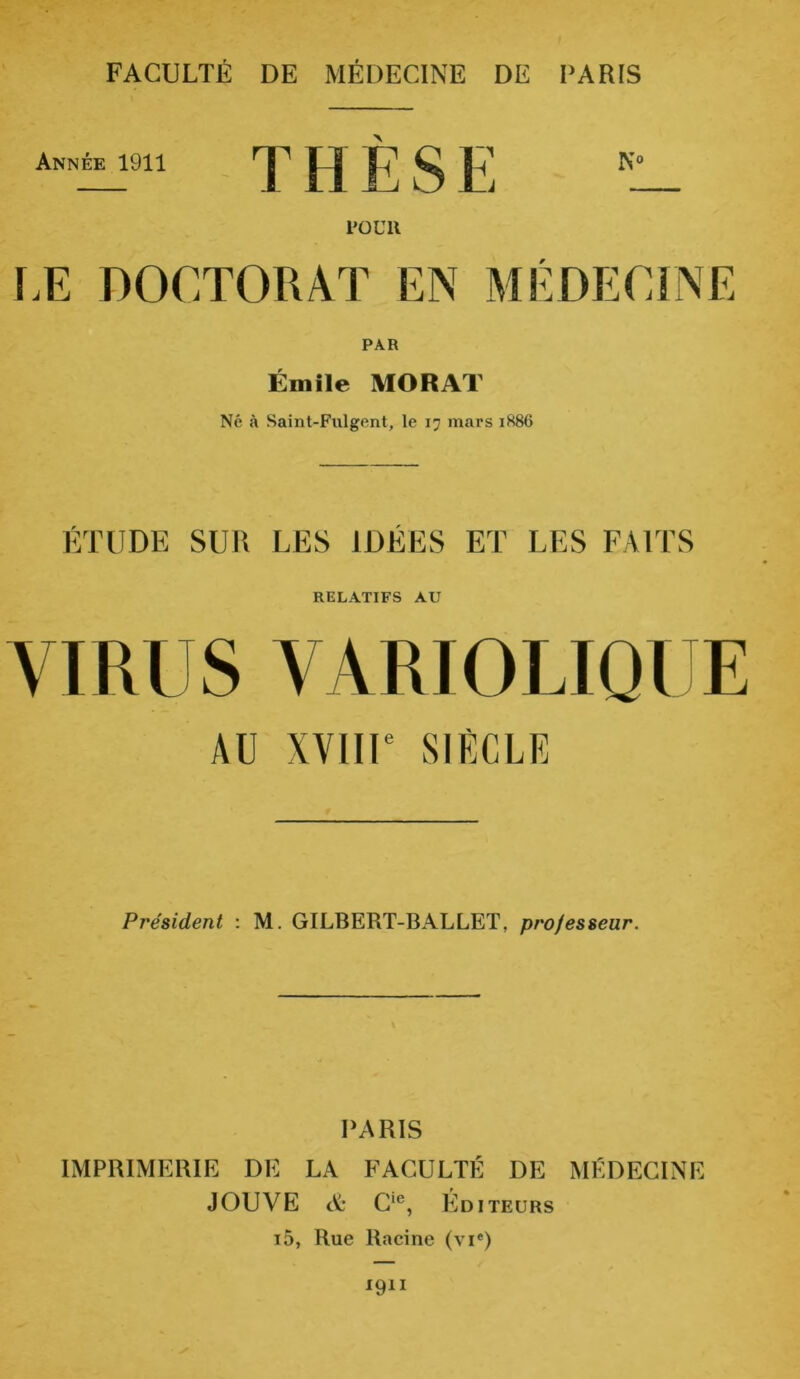 FACULTÉ DE MÉDECINE DE I’ARIS Année 1911 T H È S E KL_ POUR LE DOCTORAT EN MÉDECINE PAR Émile MORAT Né à Saint-Fulgent, le 17 mars 1886 ÉTUDE SUR LES IDÉES ET LES FAITS RELATIFS AU VIRUS VARIOLIQUE AU XVIIIe SIÈCLE Président : M. GILBERT-BALLET, professeur. PARIS IMPRIMERIE DE LA FACULTÉ DE MÉDECINE JOUVE et C,c, Editeurs i5, Rue Racine (vie)