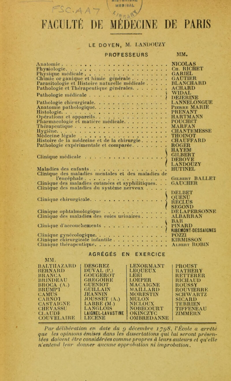 PARIS LE DOYEN, M. I.ANDOUZY PROFESSEURS MM. Anatomie Physiologie Physique médicale Chimie organique et himie générale Parasitologie et Histoire naturelle médicale Pathologie et Thérapeutique générales Pathologie médicale j Pathologie chirurgicale Anatomie pathologique Histologie Opérations et appareils Pharmacologie et matière médicale Thérapeutique Hygiène Médecine légale Histoire de la médecine et de la chirurgie Pathologie expérimentale et comparée Clinique médicale / Maladies des enfants Clinique des maladies mentales et des maladies de l’encéphale Clinique des maladies cutanées et syphilitiques. . . Clinique des maladies du système nerveux Clinique chirurgicale. . . Clinique ophtalmologique Clinique des maladies des voies urinaires Clinique d’accouchements Clinique gynécologique. . Clinique chirurgicale infantile Clinique thérapeutique NICOLAS Cn. RICHET GARIEL GAUTIER BLANCHARD ACHARD WIDAL DEJERINE LANNELONGUE Pierre MARIE PRENANT HARTMANN POUCHET MARFAN CHANTEMESSE THOINOT CHAUFFARD ROGER HAYEM GILBERT DEBOVE LANDOUZY HUTINEL Gilbert BALLET GAUCHER DELBET QUENU RECLUS SEGOND DELAPERSONNE ALBARRAN BAR PINARD RIBENIONT DESSAIGNES POZZI KIRMISSON Albert ROBIN MM. AGRÉGÉS EN EXERCICE RALTIIAZARD BERNARD BRANCA BR1NDEAU BROCA (A.) BRUMP1 CAMUS CARNO'l CASTA1GNE CHEVASSU CLAUDE COUVELAIRE DESGREZ DUVAL (P.) GOUGEROT GREGOIRE GUENIOT GUI LL AIN JEANNIN JOUSSET (A.) LABBE (M.) LANGLOIS LAIGNEL-LA V ASTINE LECENE LENORMANT LEQUEUX LER1 LOEPER MACA1GNE MAILLARD MORESTIN MULON NICLOUX NOBECOURT OKINCZYC OMBREDANNE PROUST RATHERY REITERER RICHAUD ROUSSY BOUVIER RE SCHWARTZ S ICA RD TERRIEN TIFFENEAU ZIMMERN Par délibération cn date du q décembre i J<j8, l’École a arrêté que les opinions émises dans les dissertations qui lui seront présen- tées doivent être considérées comme propres à leurs auteurs et qu’elle n’entend leur donner aucune approbation ni improbation.