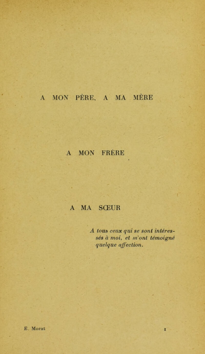 A MON PÈRE, A MA MÈRE A MON FRERE A MA SOEUR A tous ceux qui se sont intéres- sés à moi, et m'ont témoigné quelque affection. E. Morat i