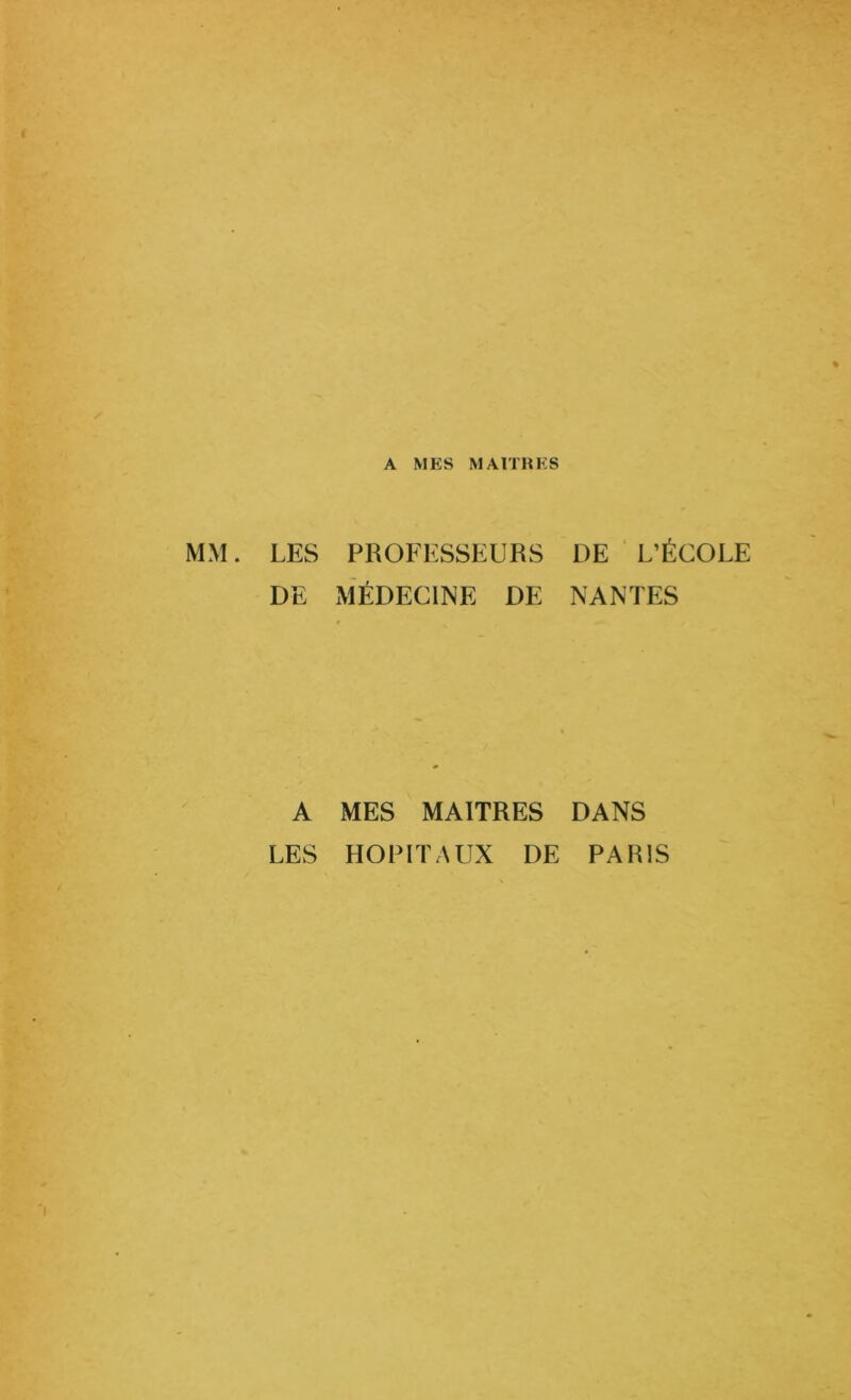 A MES MAITRES MM. LES PROFESSEURS DE L’ÉCOLE DE MÉDECINE DE NANTES A MES MAITRES DANS LES HOPITAUX DE PARIS