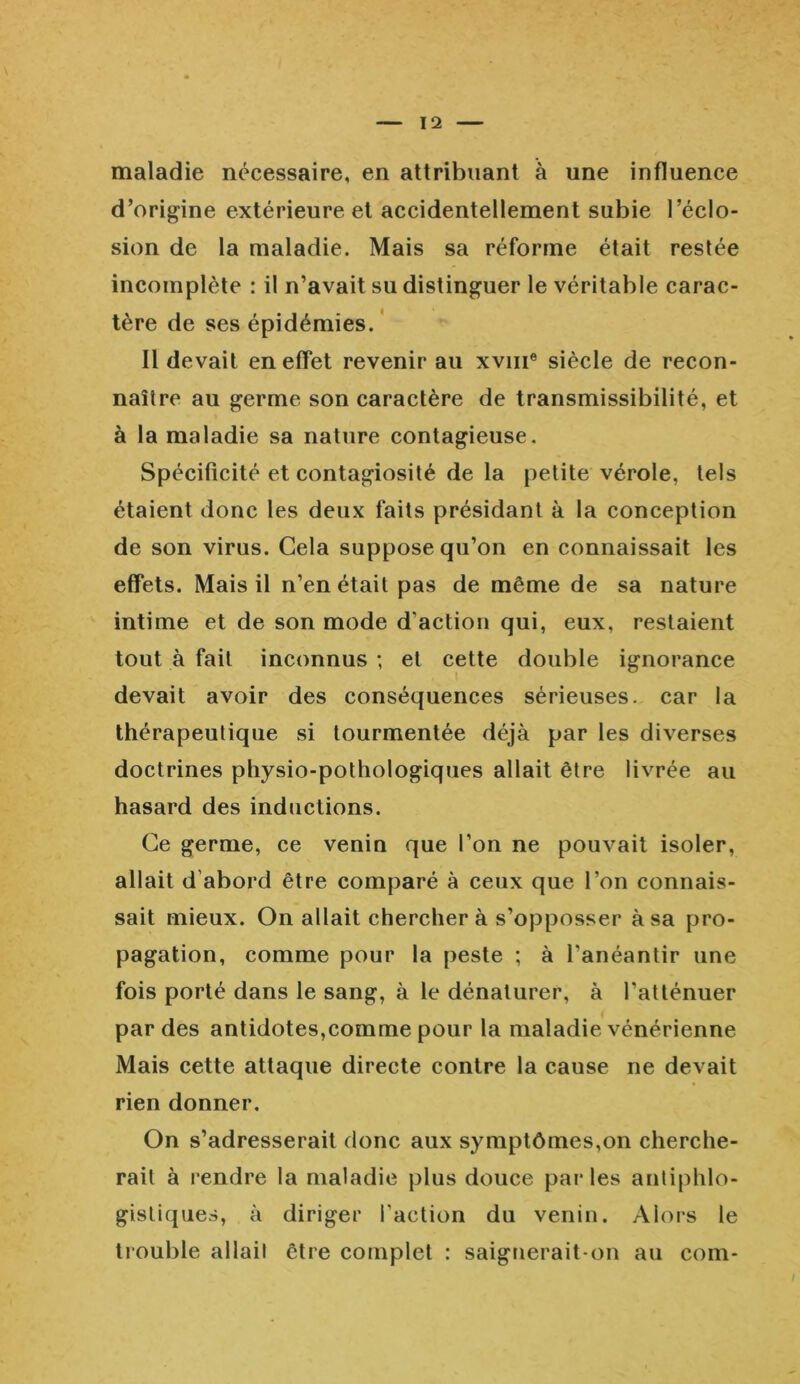 maladie nécessaire, en attribuant à une influence d'origine extérieure et accidentellement subie l’éclo- sion de la maladie. Mais sa réforme était restée incomplète : il n’avait su distinguer le véritable carac- tère de ses épidémies. Il devait en effet revenir au xvme siècle de recon- naître au germe son caractère de transmissibilité, et à la maladie sa nature contagieuse. Spécificité et contagiosité de la petite vérole, tels étaient donc les deux faits présidant à la conception de son virus. Gela suppose qu’on en connaissait les effets. Mais il n’en était pas de même de sa nature intime et de son mode d’action qui, eux, restaient tout à fait inconnus ; et cette double ignorance devait avoir des conséquences sérieuses, car la thérapeutique si tourmentée déjà par les diverses doctrines physio-pothologiques allait être livrée au hasard des inductions. Ce germe, ce venin que l’on ne pouvait isoler, allait d'abord être comparé à ceux que l’on connais- sait mieux. On allait chercher à s’opposser à sa pro- pagation, comme pour la peste ; à l’anéantir une fois porté dans le sang, à le dénaturer, à l’atténuer par des antidotes,comme pour la maladie vénérienne Mais cette attaque directe contre la cause ne devait rien donner. On s’adresserait donc aux symptômes,on cherche- rait à rendre la maladie plus douce parles antiphlo- gistiques, à diriger faction du venin. Alors le trouble allait être complet : saignerait-on au com-