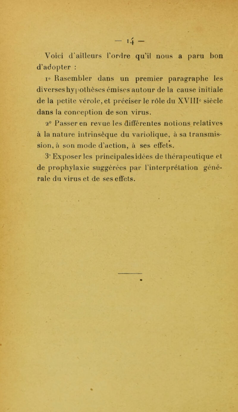 Voici d'ailleurs l’ordre qu’il nous a paru bon d’adopter : i° Rasembler dans un premier paragraphe les diverses hypothèses émises autour de la cause iniliale de la petite vérole, et préciser le rôle du XVIIIe siècle dans la conception de son virus. •2° Passer en revue les différentes notions relatives à la nature intrinsèque du variolique, à sa transmis- sion,à son mode d’action, à ses effets. 3° Exposer les principales idées de thérapeutique et de prophylaxie suggérées par l'interprétation géné- rale du virus et de ses effets.