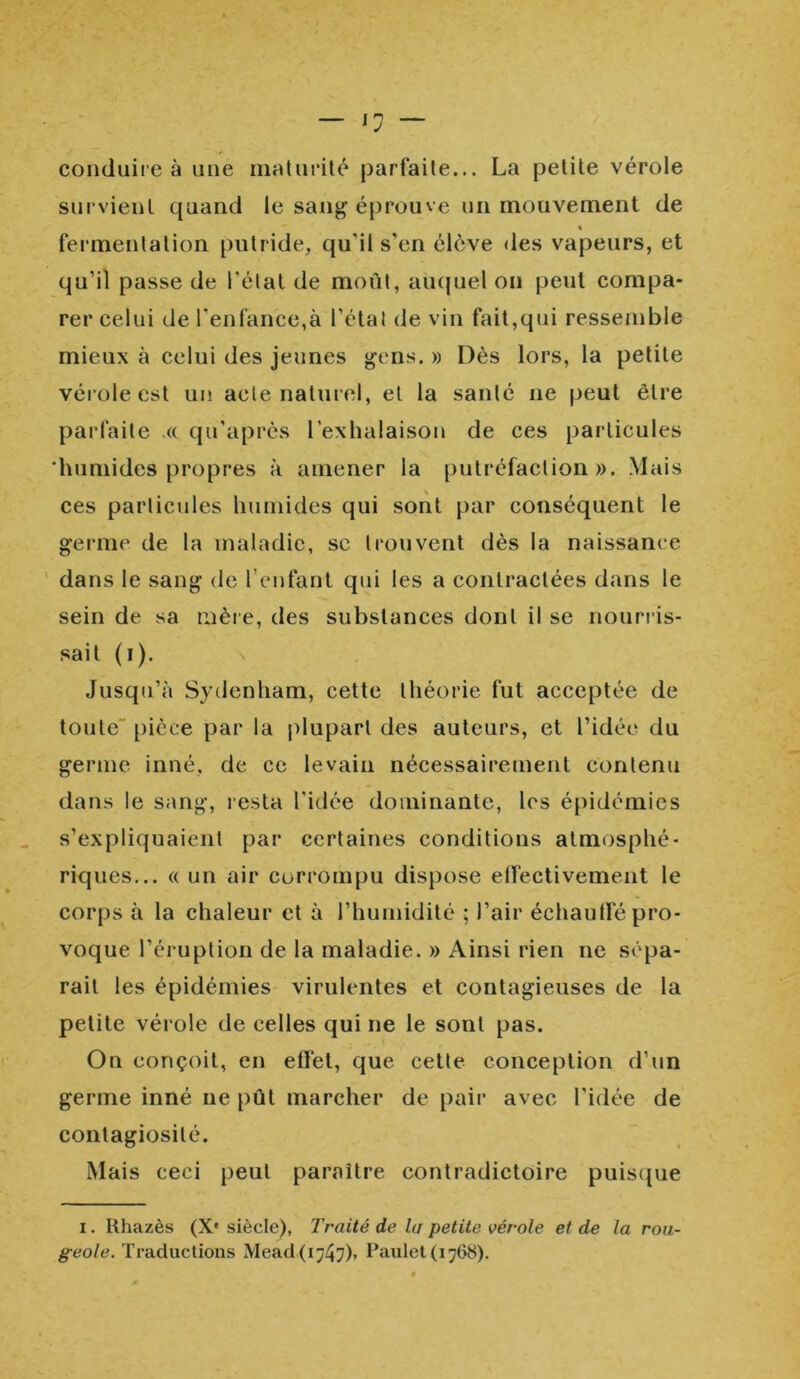 conduire à une maturité parfaite... La petite vérole survient quand le sang éprouve un mouvement de fermentation putride, qu'il s’en élève des vapeurs, et qu'il passe de l’état de moût, auquel on peut compa- rer celui de l'enfance,à l’étal de vin fait,qui ressemble mieux à celui des jeunes gens. » Dès lors, la petite vérole est un acle naturel, et la sanlé ne peut être parfaite .« qu’après l’exhalaison de ces particules 'humides propres à amener la putréfaction». Mais ces particules humides qui sont par conséquent le germe de la maladie, sc trouvent dès la naissance dans le sang de l’enfant cpii les a contractées dans le sein de sa mère, des substances dont il se nourris- sait (i). Jusqu’à Sydenham, cette théorie fut acceptée de toute pièce par la plupart des auteurs, et l’idée du germe inné, de ce levain nécessairement contenu dans le sang, resta l'idée dominante, les épidémies s’expliquaient par certaines conditions atmosphé- riques... « un air corrompu dispose effectivement le corps à la chaleur et à l’humidité ; l’air échauffé pro- voque l’éruption de la maladie. » Ainsi rien ne sépa- rait les épidémies virulentes et contagieuses de la petite vérole de celles qui ne le sont pas. Ou conçoit, en effet, que cette conception d’un germe inné ne pût marcher de pair avec l'idée de contagiosité. Mais ceci peut paraître contradictoire puisque i. Rhazès (X* siècle), Traité de lu petite vérole et de la rou- geole. Traductions Mead(i747)> Paulet(1768).