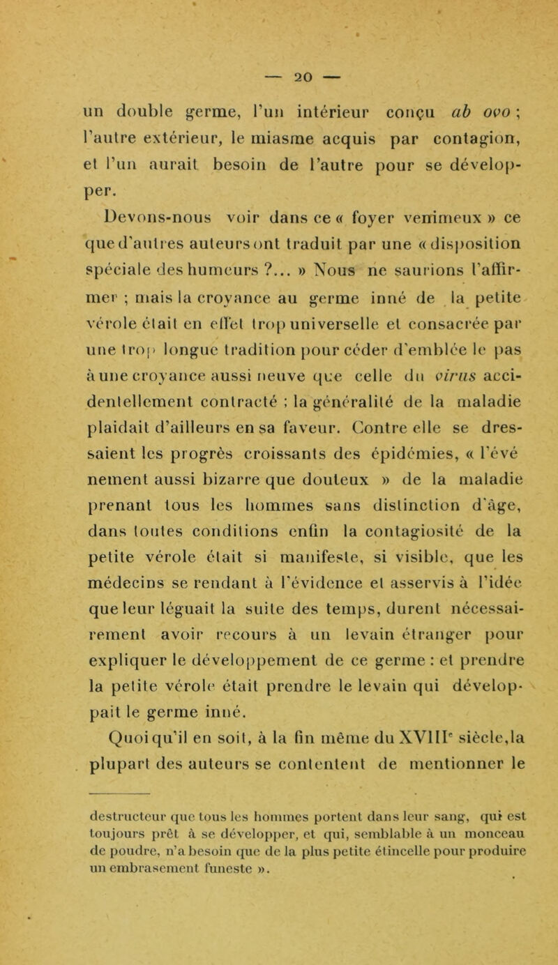 20 un double germe, l’un intérieur conçu ab ovo ; l’autre extérieur, le miasme acquis par contagion, el l’un aurait besoin de l’autre pour se dévelop- per. Devons-nous voir dans ce « foyer venimeux » ce que d'autres auteurs ont traduit par une «disposition spéciale des humeurs ?... » Nous ne saurions l'affir- mer ; mais la croyance au germe inné de la petite vérole était en effet trop universelle el consacrée par une trop longue tradition pour céder d'emblée le pas à une croyance aussi neuve que celle du viras acci- dentellement contracté ; la généralité de la maladie plaidait d’ailleurs en sa faveur. Contre elle se dres- saient les progrès croissants des épidémies, « l'évé nement aussi bizarre que douteux » de la maladie prenant tous les hommes sans distinction d'àge, dans toutes conditions enfin la contagiosité de la petite vérole était si manifeste, si visible, que les médecins se rendant à l'évidence et asservis à l’idée que leur léguait la suite des temps, durent nécessai- rement avoir recours à un levain étranger pour expliquer le développement de ce germe : et prendre la petite vérole était prendre le levain qui dévelop- pait le germe inné. Quoiqu’il en soit, à la fin même du XVIIIe siècle,la plupart des auteurs se contentent de mentionner le destructeur que tous les hommes portent dans leur sang-, qui est toujours prêt à se développer, et qui, semblable à un monceau de poudre, n’a besoin que de la plus petite étincelle pour produire un embrasement funeste ».