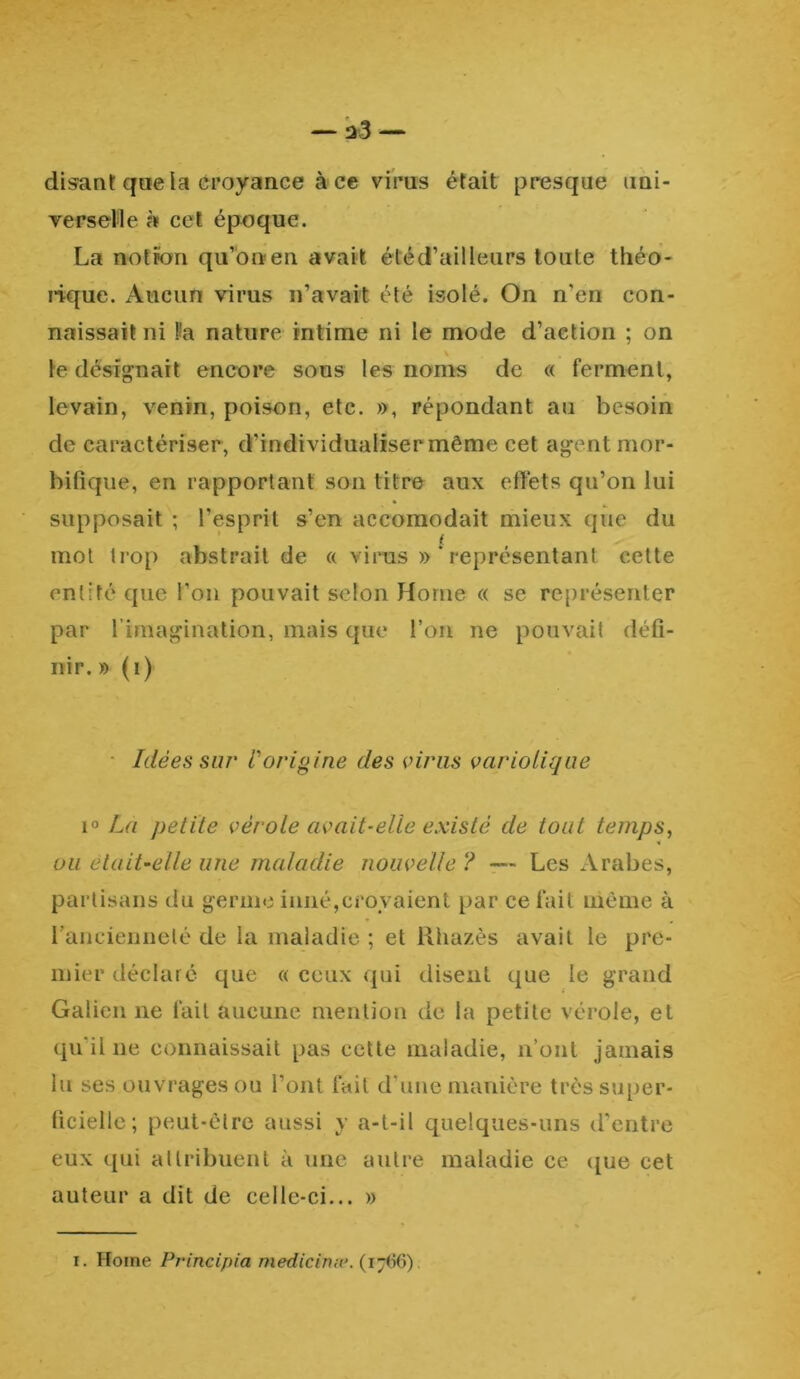 disant que la croyance à ce virus était presque uni- verselle à cet époque. La notion qu’on en avait été d’ailleurs toute théo- rique. Aucun virus n’avait été isolé. On n’en con- naissait ni l'a nature intime ni le mode d’aetion ; on le désignait encore sous les noms de « ferment, levain, venin, poison, etc. », répondant au besoin de caractériser , d’individualiser même cet ag ent mor- bifique, en rapportant son titre aux effets qu’on lui supposait ; l’esprit s’en accomodait mieux que du f mot trop abstrait de « virus » * représentant cette entité que l’on pouvait selon Home « se représenter par l’imagination, mais que l’on ne pouvait défi- nir. » (i) Idées sur l'origine des viras variolique i° La petite vérole avait-elle existé de tout temps, ou elait-elle une maladie nouvelle ? — Les Arabes, partisans du germe inné,croyaient par ce fait même à l’ancienneté de la maladie ; et Rhazès avait le pre- mier déclaré que « ceux qui disent que le grand Galien ne fait aucune mention de la petite vérole, et qu'il ne connaissait pas cette maladie, n’ont jamais lu ses ouvrages ou l’ont fait d’une manière très super- ficielle; peut-être aussi y a-t-il quelques-uns d’entre eux qui attribuent à une autre maladie ce que cet auteur a dit de celle-ci... » i. Home Principia medicinæ. (1766).