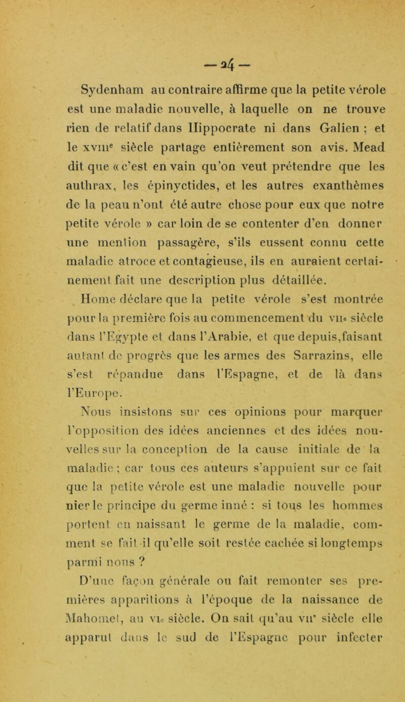 — u4~ Sydenham au contraire affirme que la petite vérole est une maladie nouvelle, à laquelle on ne trouve rien de relatif dans Hippocrate ni dans Galien ; et le xvme siècle partage entièrement son avis. Mead dit que « c’est en vain qu’on veut prétendre que les authrax, les épinyctides, et les autres exanthèmes de la peau n’ont été autre chose pour eux que notre petite vérole » car loin de se contenter d’en donner une mention passagère, s’ils eussent connu cette maladie atroce et contagieuse, ils en auraient certai- nement fait une description plus détaillée. Home déclare que la petite vérole s’est montrée pour la première fois au commencement du vu» siècle dans l’Egypte et dans l’Arabie, et que depuis,faisant autant de progrès que les armes des Sarrazins, elle s’est répandue dans l’Espagne, et de là dans l’Europe. Nous insistons sur ces opinions pour marquer l’opposition des idées anciennes et des idées nou- velles sur la conception de la cause initiale de la maladie; car tous ces auteurs s’appuient sur ce fait que la petite vérole est une maladie nouvelle pour nier le principe du germe inné : si tous les hommes portent en naissant le germe de la maladie, com- ment se fai! il qu’elle soit restée cachée si longtemps parmi nous ? D’une façon générale ou fait remonter ses pre- mières apparitions à l’époque de la naissance de Mahomet, au vie siècle. On sait qu’au vu* siècle elle apparut dans le sud de l’Espagne pour infecter