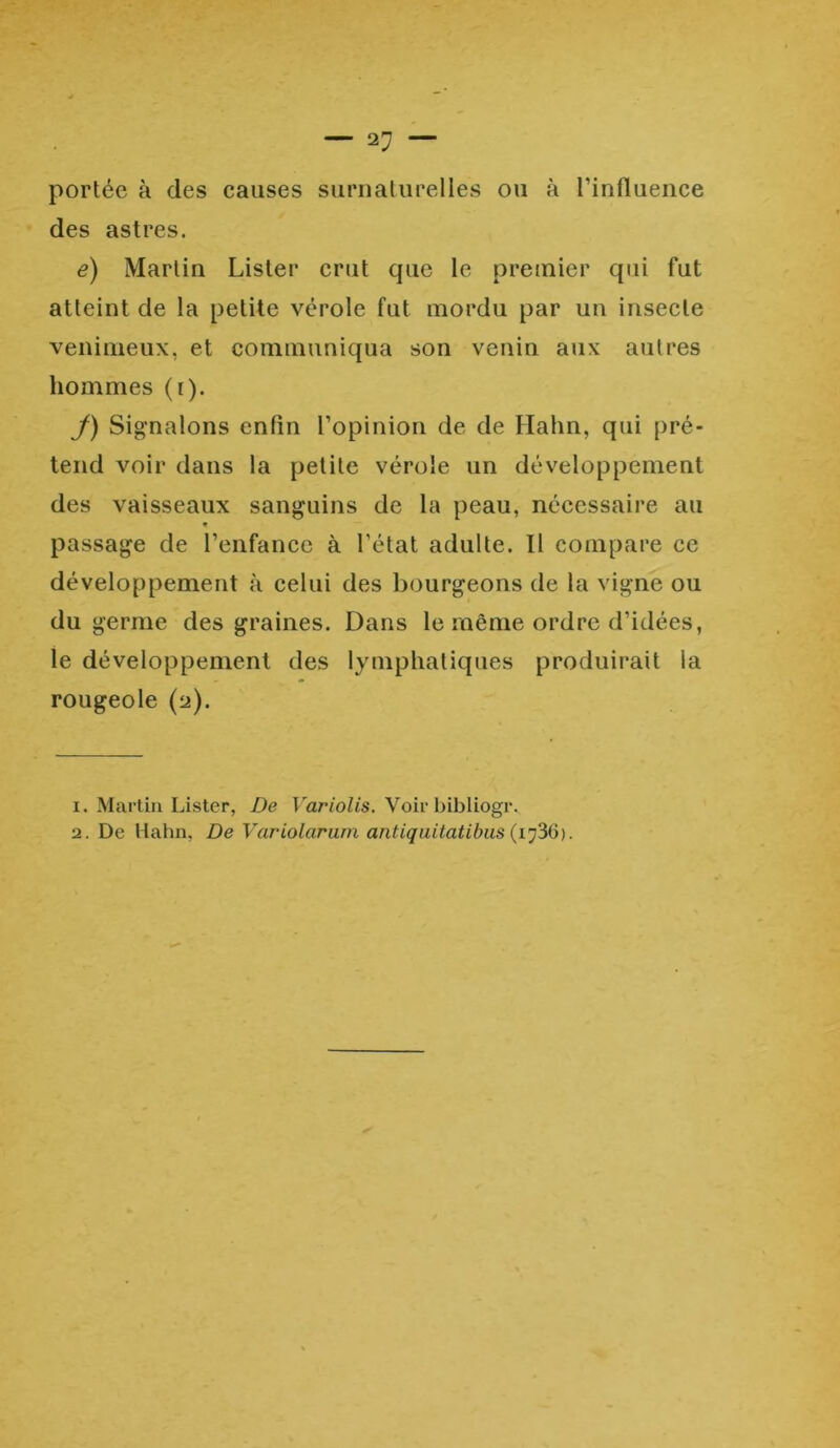 — ap- portée à des causes surnaturelles ou à 1’influence des astres. e) Martin Lister crut que le premier qui fut atteint de la petite vérole fut mordu par un insecte venimeux, et communiqua son venin aux autres hommes (r). J) Signalons enfin l’opinion de de Hahn, qui pré- tend voir dans la petite vérole un développement des vaisseaux sanguins de la peau, nécessaire au « passage de l’enfance à l'état adulte. Il compare ce développement à celui des bourgeons de la vigne ou du germe des graines. Dans le même ordre d’idées, ie développement des lymphatiques produirait la rougeole (2). 1. Martin Lister, De Variolis. Voir bibliogr. 2. De Hahn, De Variolaram antiquitatibus (iy36).