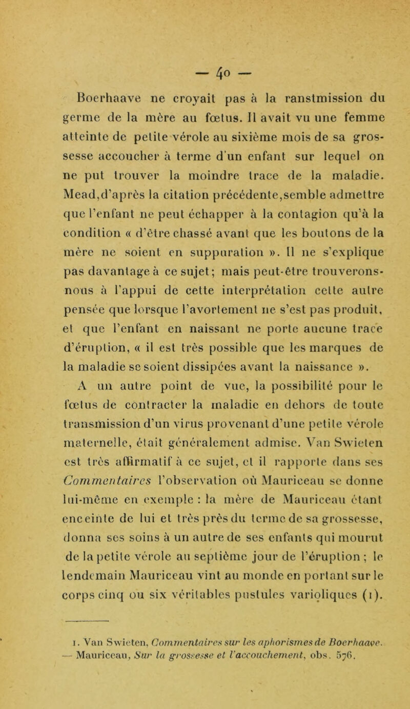 — 4<> — Boerhaave ne croyait pas à la ranstmission du germe de la mère au fœtus. Il avait vu une femme atteinte de petite vérole au sixième mois de sa gros- sesse accoucher à terme d’un enfant sur lequel on ne put trouver la moindre trace de la maladie. Mead,d’après la citation précédente,semble admettre que l’enfant ne peut échapper à la contagion qu’à la condition « d’être chassé avant que les boutons de la mère ne soient en suppuration ». Il ne s’explique pas davantage à ce sujet; mais peut-être trouverons- nous à l’appui de cette interprétation celte autre pensée que lorsque l’avortement ne s’est pas produit, et que l’enfant en naissant ne porte aucune trace d’éruption, « il est très possible que les marques de la maladie se soient dissipées avant la naissance ». À un autre point de vue, la possibilité pour le fœtus de contracter la maladie en dehors de toute transmission d’un virus provenant d’une petite vérole maternelle, était généralement admise. Van Swieten est très affirmatif à ce sujet, et il rapporte dans ses Commentaires l’observation où Mauriceau sc donne lui-même en exemple : la mère de Mauriceau étant enceinte de lui et très près du terme de sa grossesse, donna ses soins à un autre de ses enfants qui mourut de la petite vérole au septième jour de l’éruption ; le lendemain Mauriceau vint au monde en portant sur le corps cinq ou six véritables pustules varioliques (i). i. Van Swieten, Commentaires sur les aphorismes de Boerhaave. — Mauriceau, Sur la grossesse et l'accouchement. obs. 5y6.