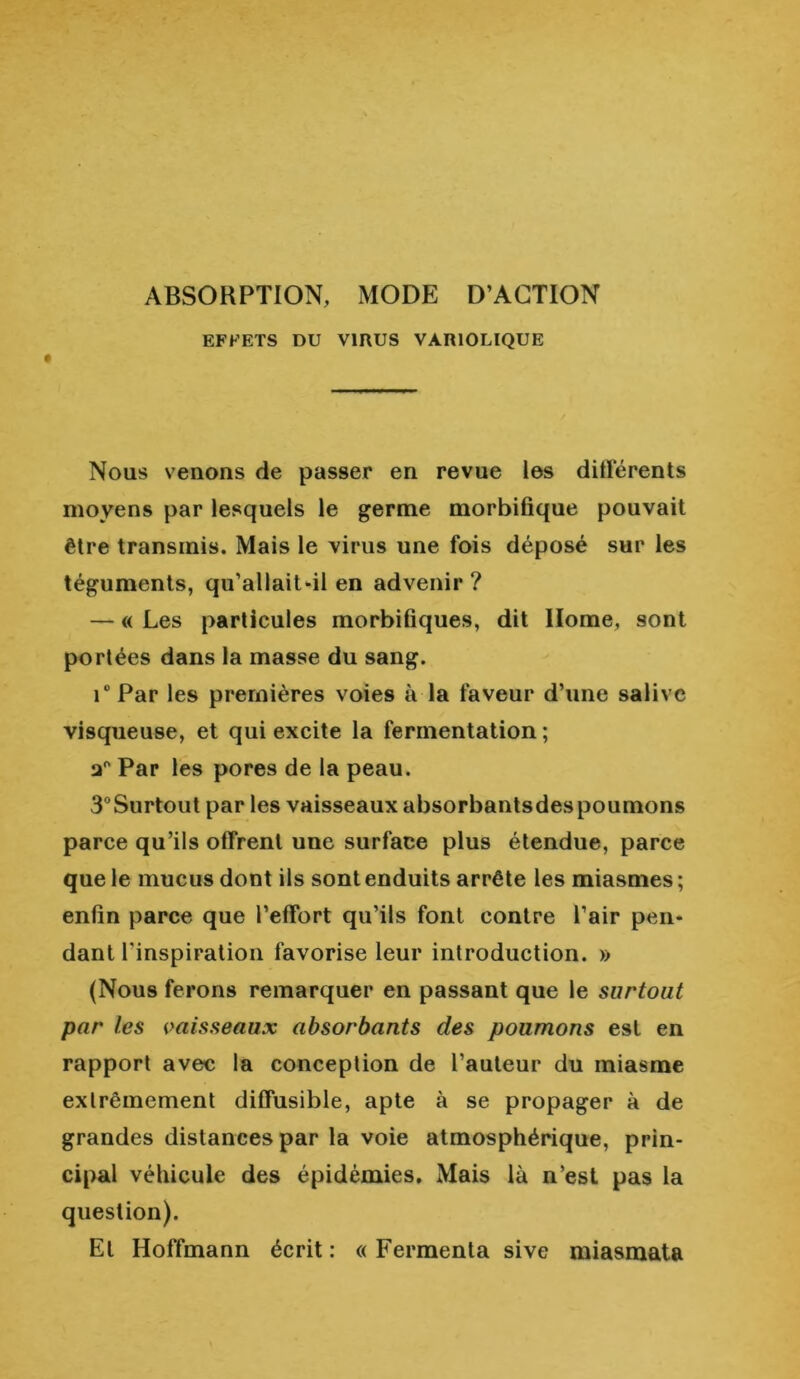 ABSORPTION, MODE D’ACTION EFFETS DU VIRUS VARIOLIQUE Nous venons de passer en revue les différents moyens par lesquels le germe morbifique pouvait être transmis. Mais le virus une fois déposé sur les téguments, qu’allait-il en advenir ? — « Les particules morbifiques, dit Home, sont portées dans la masse du sang. i°Par les premières voies à la faveur d’une salive visqueuse, et qui excite la fermentation; Par les pores de la peau. 3°Surtout par les vaisseaux absorbantsdespoumons parce qu’ils offrent une surface plus étendue, parce que le mucus dont ils sont enduits arrête les miasmes ; enfin parce que l’effort qu’ils font contre l’air pen- dant l'inspiration favorise leur introduction. » (Nous ferons remarquer en passant que le surtout par les vaisseaux absorbants des poumons est en rapport avec la conception de l’auteur du miasme extrêmement diffusible, apte à se propager à de grandes distances par la voie atmosphérique, prin- cipal véhicule des épidémies. Mais là n’est pas la question). El Hoffmann écrit : « Fermenta sive miasmata