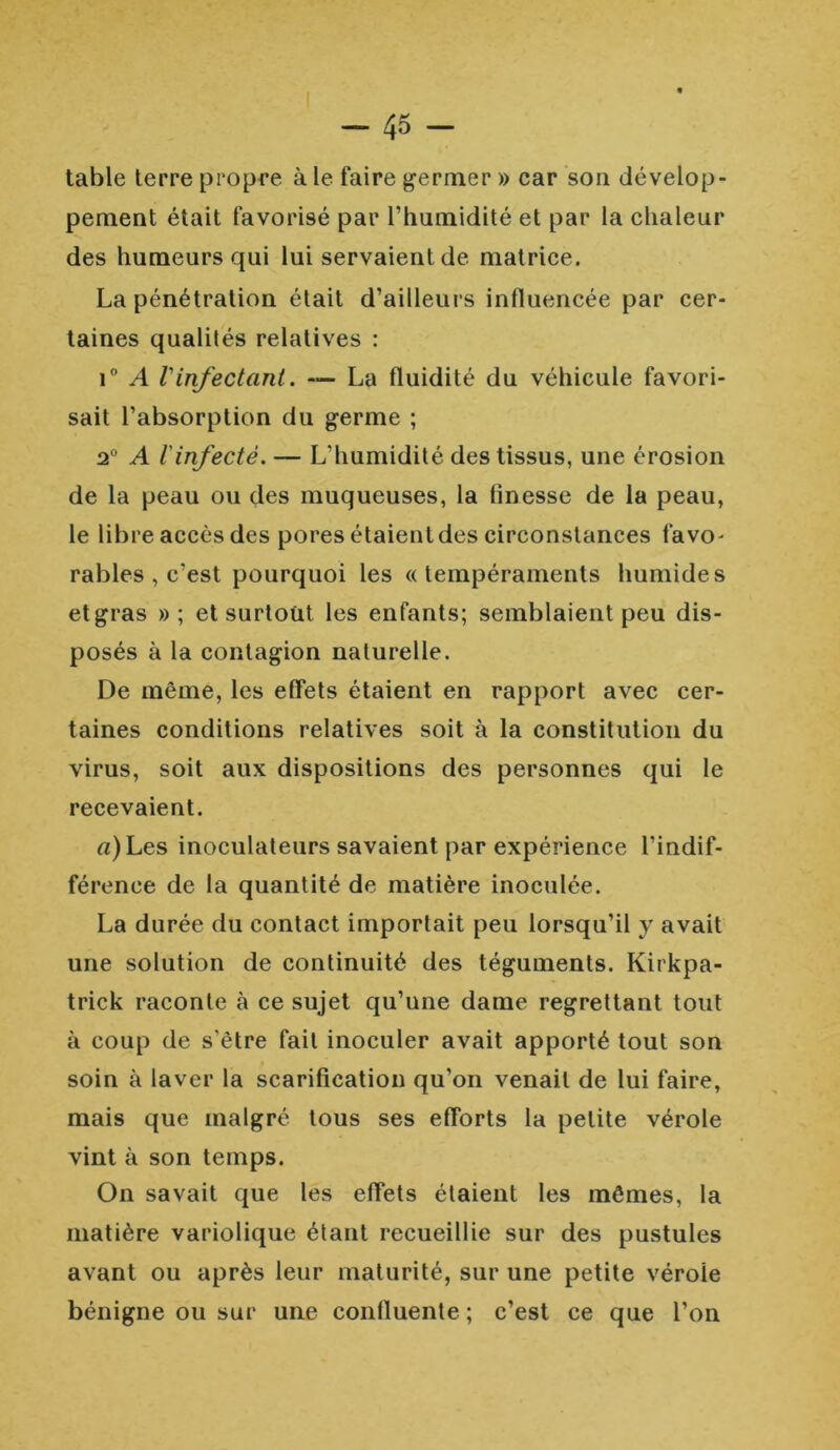 table terre propre à le faire germer » car son dévelop- pement était favorisé par l’humidité et par la chaleur des humeurs qui lui servaient de matrice. La pénétration était d’ailleurs influencée par cer- taines qualilés relatives : i° A Vinfectant. «— La fluidité du véhicule favori- sait l’absorption du germe ; 2° A l'infecté. — L’humidité des tissus, une érosion de la peau ou des muqueuses, la finesse de la peau, le libre accès des pores étaient des circonstances favo- rables , c’est pourquoi les ((tempéraments humides et gras » ; et surtout les enfants; semblaient peu dis- posés à la contagion naturelle. De même, les effets étaient en rapport avec cer- taines conditions relatives soit à la constitution du virus, soit aux dispositions des personnes qui le recevaient. (*)Les inoculateurs savaient par expérience l’indif- férence de la quantité de matière inoculée. La durée du contact importait peu lorsqu’il y avait une solution de continuité des téguments. Kirkpa- trick raconte à ce sujet qu’une dame regrettant tout à coup de s'être fait inoculer avait apporté tout son soin à laver la scarification qu’on venait de lui faire, mais que malgré tous ses efforts la petite vérole vint à son temps. On savait que les effets étaient les mêmes, la matière variolique étant recueillie sur des pustules avant ou après leur maturité, sur une petite vérole bénigne ou sur une confluente ; c’est ce que l’on