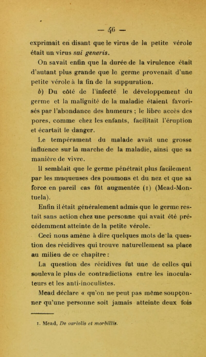 exprimait en disant que le virus de la petite vérole était un virus sui generis. On savait enfin que la durée de la virulence était d’autant plus grande que le germe provenait d’une petite vérole à la fin de la suppuration. b) Du côté de lïnfecté le développement du germe et la malignité de la maladie étaient favori- sés par l’abondance dés humeurs ; le libre accès des pores, comme chez les enfants, facilitait l’éruption et écartait le danger. Le tempérament du malade avait une grosse influence sur la marche de la maladie, ainsi que sa manière de vivre. 11 semblait que le germe pénétrait plus facilement par les muqueuses des poumons et du nez et que sa force en pareil cas fût augmentée (i) (Mead-Mon- tuela). Enfin il était généralement admis que le germe res- tait sans action chez une personne qui avait été pré- cédemment atteinte de la petite vérole. Ceci nous amène à dire quelques mots de la ques- tion des récidives qui trouve naturellement sa place au milieu de ce chapitre : La question des récidives fut une de celles qui souleva le plus de contradictions entre les inocula- teurs et les anli*inoculistes. Mead déclare « qu'on ne peut pas même soupçon- ner qu’une personne soit jamais atteinte deux fois i. Mead, De variolis et morbillis.