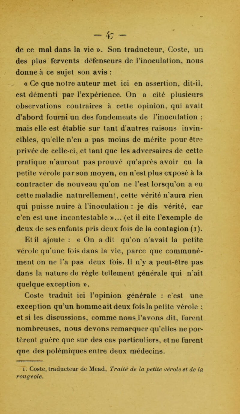 de ce mal dans la vie ». Son traducteur, Coste, un des plus fervents défenseurs de l’inoculation, nous donne à ce sujet son avis : « Ce que notre auteur met ici en assertion, dit-il, est démenti par l’expérience. On a cité plusieurs observations contraires à cette opinion, qui avait d’abord fourni un des fondements de l’inoculation ; mais elle est établie sur tant d’autres raisons invin- cibles, qu elle n’en a pas moins de mérite pour être privée de celle-ci, et tant que les adversaires de cette pratique n’auront pas prouvé qu’après avoir eu la petite vérole par son moyen, on n'est plus exposé à la contracter de nouveau qu’on ne l’est lorsqu’on a eu cette maladie naturellement, cette vérité n’aura rien qui puisse nuire à l'inoculation : je dis vérité, car c’en est une incontestable »... (et il cite l’exemple de deux de ses enfants pris deux fois de la contagion (i). El il ajoute : « On a dit qu’on n’avait la petite vérole qu’une fois dans la vie, parce que communé- ment on ne l’a pas deux fois. Il n’y a peut-être pas dans la nature de règle tellement générale qui n’ait quelque exception ». Coste traduit ici l’opinion générale : c’est une exception qu’un homme ait deux fois la petite vérole ; et si les discussions, comme nous l’avons dit, furent nombreuses, nous devons remarquer qu’elles ne por- tèrent guère que sur des cas particuliers, et ne furent que des polémiques entre deux médecins. i. Coste, traducteur de Mead, Traité de la petite vérole et de la rougeole.