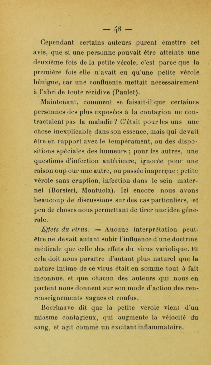 Cependant certains auteurs purent émettre cet avis, que si une personne pouvait être atteinte une deuxième fois de la petite vérole, c’est parce que la première fois elle n’avait eu qu’une petite vérole bénigne, car une confluente mettait nécessairement à l’abri de toute récidive (Paulet). Maintenant, comment se faisait-il que certaines personnes des plus exposées à la contagion ne con- tractaient pas la maladie? C’était pour les uns une chose inexplicable dans son essence, mais qui devait être en rapport avec le tempérament, ou des dispo- sitions spéciales des humeurs ; pour les autres, une questions d’infection antérieure, ignorée pour une raison oup our une autre, ou passée inaperçue : petite vérole sans éruption, infection dans le sein mater- nel (Borsieri, Montucla). Ici encore nous avons beaucoup de discussions sur des cas particuliers, et peu de choses nous permettant de tirer une idée géné- rale. Effets du viras. — Aucune interprétation peut- être ne devait autant subir l’influence d’une doctrine médicale que celle des effets du virus variolique. Et cela doit nous paraître d’autant plus naturel que la nature intime de ce virus était en somme tout à fait inconnue, et que chacun des auteurs qui nous en parlent nous donnent sur son mode d'action des ren- renseignements vagues et confus. Boerhaave dit que la petite vérole vient d’un miasme contagieux, qui augmente la vélocité du sang, et agit comme un excitant inflammatoire.