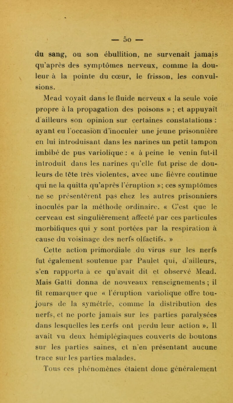 du sang, ou son ébullition, ne survenait jamais qu’après des symptômes nerveux, comine la dou- leur à la pointe du cœur, le frisson, les convul- sions. Mead voyait dans le fluide nerveux « la seule voie propre à la propagation des poisons » ; et appuyait d ailleurs son opinion sur certaines constatations : ayant eu l'occasion d’inoculer une jeune prisonnière en lui introduisant dans les narines un petit tampon imbibé de pus variolique : « à peine le venin fut-il introduit dans les narines qu’elle fut prise de dou- leurs de tôte très violentes, avec une fièvre continue qui ne la quitta qu’après l'éruption »; ces symptômes ne sc présentèrent pas chez les autres prisonniers inoculés par la méthode ordinaire. « C’est que le cerveau est singulièrement affecté par ces particules morbifiques qui y sont portées par la respiration à cause du voisinage des nerfs olfactifs. » Celte action primordiale du virus sur les nerfs fut également soutenue par Paulet qui, d’ailleurs, s’en rapporta à ce qu’avait dit et observé Mead. Mais Galti donna de nouveaux renseignements ; il fit remarquer que « l’éruption variolique offre tou- jours de la symétrie, comme la distribution des nerfs, et ne porte jamais sur les parties paralysées dans lesquelles les nerfs ont perdu leur action ». 11 avait vu deux hémiplégiaques couverts de boulons sur les parties saines, et n’en présentant aucune trace sur les parties malades. Tous ces phénomènes étaient donc généralement