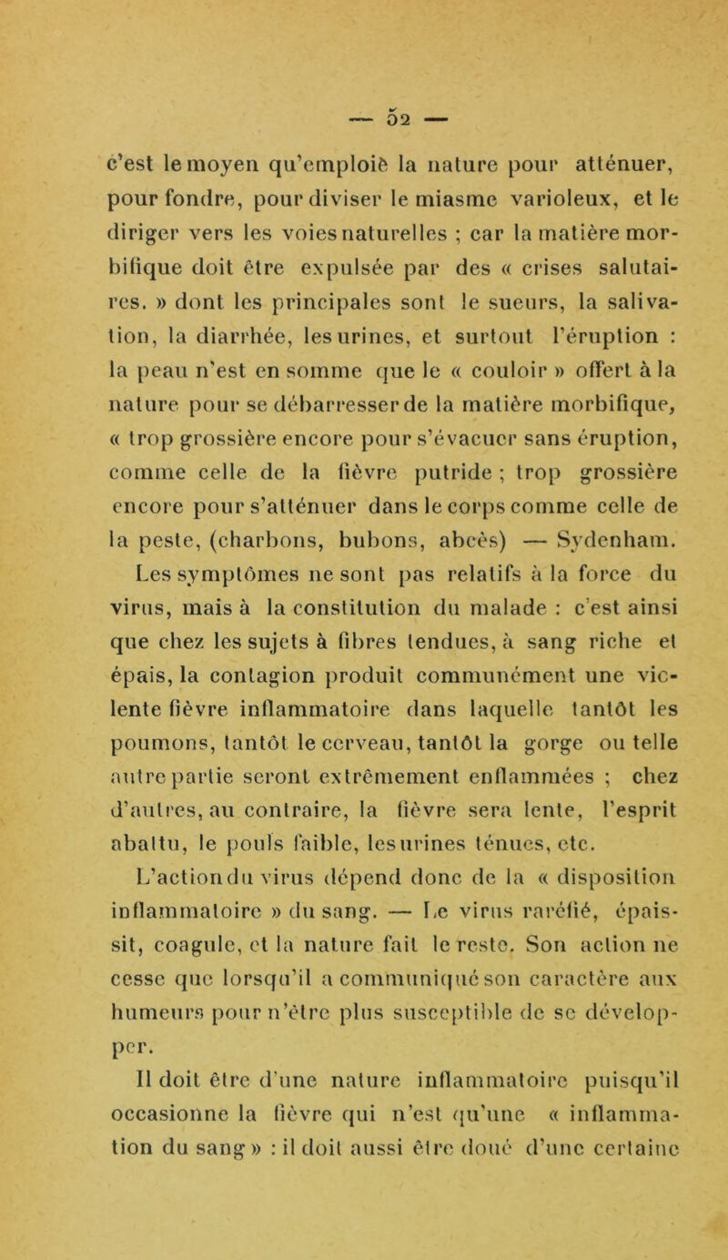 * 02 c’est le moyeu qu’emploiè la nature pour atténuer, pour fondre, pour diviser le miasme varioleux, et le diriger vers les voies naturelles ; car la matière mor- bifique doit être expulsée par des « crises salutai- res. » dont les principales sont le sueurs, la saliva- tion, la diarrhée, les urines, et surtout l’éruption : la peau n'est en somme que le « couloir » offert à la nature pour se débarresserde la matière morbifique, « trop grossière encore pour s’évacuer sans éruption, comme celle de la fièvre putride ; trop grossière encore pour s’atténuer dans le corps comme celle de la peste, (charbons, bubons, abcès) — Sydenham. Les symptômes ne sont pas relatifs à la force du virus, mais à la constitution du malade : c’est ainsi que chez les sujets à fibres tendues, à sang riche et épais, la contagion produit communément une vio- lente fièvre inflammatoire dans laquelle tantôt les poumons, tantôt le cerveau, tantôt la gorge ou telle autre partie seront extrêmement enflammées ; chez d’autres, au contraire, la fièvre sera lente, l’esprit abattu, le pouls faible, les urines ténues, etc. L’actiondu virus dépend donc de la « disposition inflammatoire » du sang. — Le virus raréfié, épais- sit, coagule, et la nature fait le reste. Son action ne cesse que lorsqu’il a communiqué son caractère aux humeurs pourn’êlrc plus susceptible de sc dévelop- per. Il doit être d’une nature inflammatoire puisqu’il occasionne la fièvre qui n’est qu’une « inflamma- tion du sang» : il doit aussi être doué d’une certaine