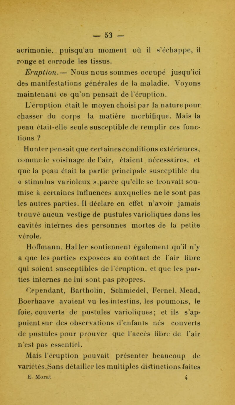 acrimonie, puisqu’au moment où il s’échappe, il ronge et corrode les tissus. Eruption.— Nous nous sommes occupé jusqu’ici des manifestations générales de la maladie. Voyons maintenant ce qu’on pensait de l’éruption. L’éruption était le moyen choisi par la nature pour chasser du corps la matière morbifique. Mais la peau était-elle seule susceptible de remplir ces fonc- tions ? Hunier pensait que certaines conditions extérieures, comme le voisinage de l’air, étaient nécessaires, et que la peau était la partie principale susceptible du « stimulus varioleux »,parce qu’elle se trouvait sou- mise à certaines influences auxquelles ne le sont pas les autres parties. Il déclare en effet n’avoir jamais trouvé aucun vestige de pustules varioliques dans les cavités internes des personnes mortes de la petite vérole. Hoffmann, Hal 1er soutiennent également qu’il n’y a que les parties exposées au contact de l’air libre qui soient susceptibles de l’éruption, et que les par- ties internes ne lui sont pas propres. Cependant, Bartholin, Schmiedel, Fernel, Mead, Boerhaave avaient vu les intestins, les poumons, le foie, couverts de pustules varioliques; et ils s’ap- puient sur des observations d'enfants nés couverts de pustules pour prouver que l’accès libre de l’air n'est pas essentiel. Mais l’éruption pouvait présenter beaucoup de variélés.Sans détailler les multiples dislinctions faites E. Morat 4