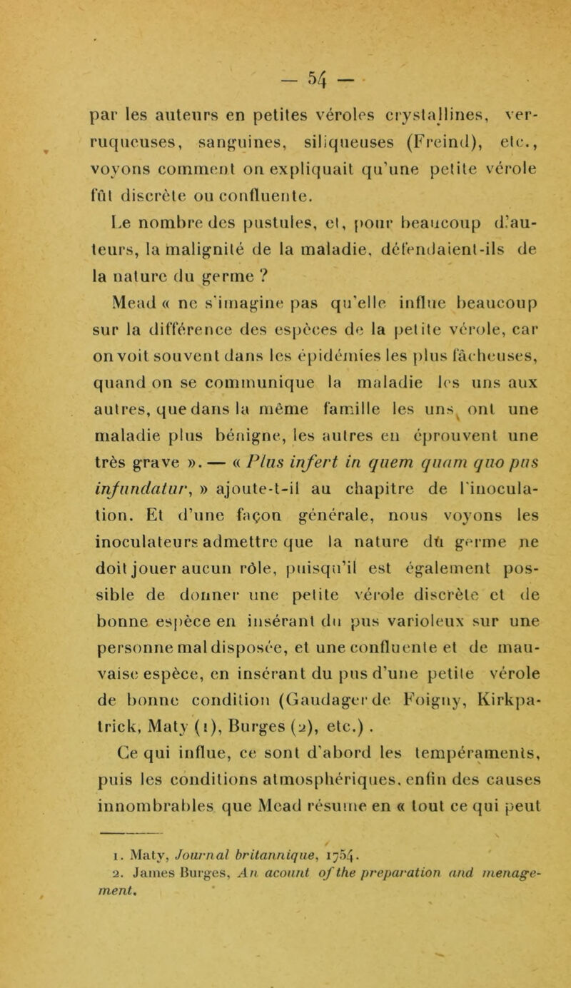 ver- par les auteurs en petites véroles crystallines, ruqucuses, sanguines, siliqueuses (Freind), etc., voyons comment on expliquait qu’une petite vérole fût discrète ou confluente. Le nombre des pustules, et, pour beaucoup d’au- teurs, la malignité de la maladie, détendaient-ils de la nature du germe ? Mead « ne s’imagine pas qu'elle, influe beaucoup sur la différence des espèces de la petite vérole, car on voit souvent dans les épidémies les plus fâcheuses, quand on se communique la maladie les uns aux autres, que dans la même famille les unsv ont une maladie plus bénigne, les autres en éprouvent une très grave ». — « Plus infert iri quem quam (juo pus infundatur, » ajoute-t-il au chapitre de l'inocula- tion. Et d’une façon générale, nous voyons les inoculateurs admettre que la nature dû germe ne doit jouer aucun rôle, puisqu’il est également pos- sible de donner une petite vérole discrète et de bonne espèce en insérant du pus varioleux sur une personne mal disposée, et une confluente et de mau- vaise espèce, en insérant du pus d’une petite vérole de bonne condition (Gaudagerde Foigny, Kirkpa- trick, Maty (i), Burges (u), etc.) . Ce qui influe, ce sont d’abord les tempéraments, puis les conditions atmosphériques, enfin des causes innombrables que Mead résume en « tout ce qui peut  \ i. Maty, Journal britannique, i;54• ■j. James Burges, An acount ofthe préparation and ménage- ment.