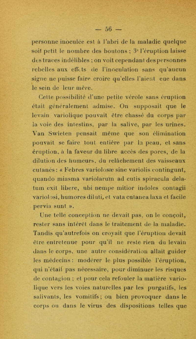 personne inoculée esl à l’abri de la maladie quelque soit petit le nombre des boutons ; 3e l’éruption laisse des traces indélibles ; on voit cependant des personnes rebelles aux effets de l'inoculation sans qu’aucun signe ne puisse faire croire qu'elles l'aient eue dans le sein de leur mère. Cette possibilité d'une petite vérole sans éruption était généralement admise. On supposait que le levain variolique pouvait être chassé du corps par la voie des intestins, par la salive, par les urines. Van Swieten pensait même que son élimination pouvait se faire tout entière par la peau, et sans éruption, à la faveur du libre accès des pores, de la dilution des humeurs, du relâchement des vaisseaux cutanés: « Febres variolosæ sine variolis contingunt, quando miasma variolarutn ad cutis spiracula déla- tion exit libéré, ubi nempe mitior indoles contagii variolosi, humores diluli, et vata cutanea laxa et facile pervia sunt ». Une telle conception ne devait pas, on le conçoit, rester sans intérêt dans le traitement de la maladie. Tandis qu’autrefois on croyait que l’éruption devait être entretenue pour qu'il ne reste rien du levain dans le corps, une autre considération allait guider les médecins : modérer le plus possible l’éruption, qui n'était pas nécessaire, pour diminuer les risques de contagion ; et pour cela refouler la matière vario- lique vers les voies naturelles par les purgatifs, les salivants, les vomitifs; ou bien provoquer dans le corps ou dans le virus des dispositions telles que