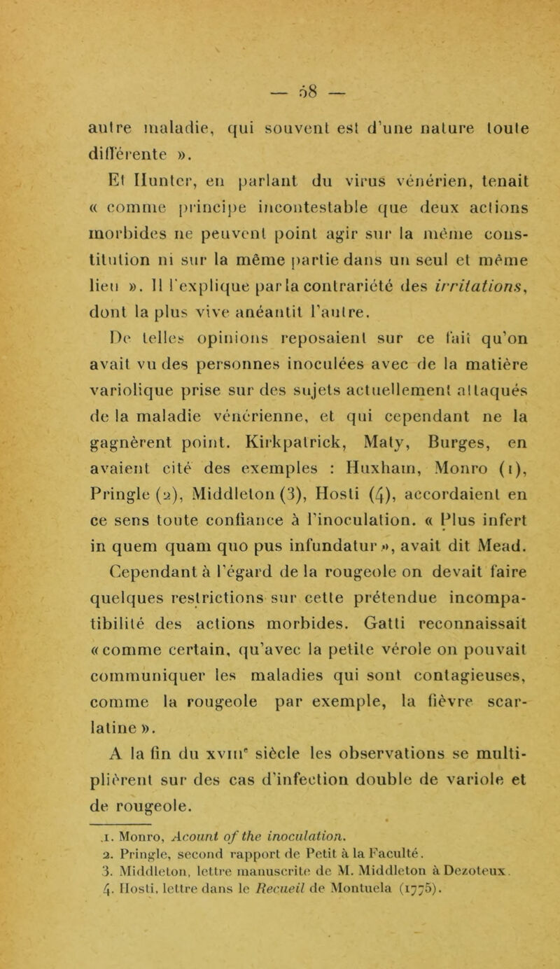 — 68 — antre maladie, qui souvent est d’une nature toute di(Térente ». Et Iluntcr, en parlant du virus vénérien, tenait « comme principe incontestable que deux actions morbides ne peuvent point agir sur la même cons- titution ni sur la même partie dans un seul et même lieu ». Il r explique par la contrariété (les irritations, dont la plus vive anéantit l’autre. De telles opinions reposaient sur ce tait qu’on avait vu des personnes inoculées avec de la matière variolique prise sur des sujets actuellement attaqués de la maladie vénérienne, et qui cependant ne la gagnèrent point. Kirkpalrick, Maty, Burges, en avaient cité des exemples : Huxham, Monro (t), Pringle (ü), Middlelon (3), Hosti (4), accordaient en ce sens toute confiance à l’inoculation. « Plus infert in quem quam quo pus infundatur », avait dit Mead. Cependant à l’égard de la rougeole on devait faire quelques restrictions sur cette prétendue incompa- tibilité des actions morbides. Gatti reconnaissait «comme certain, qu’avec la petite vérole on pouvait communiquer les maladies qui sont contagieuses, comme la rougeole par exemple, la fièvre scar- latine ». A la fin du xviue siècle les observations se multi- plièrent sur des cas d’infection double de variole et de rougeole. • .i. Monro, Acount of the inoculation. 2. Pringle, second rapport de Petit à la Faculté. 3. Middlelon, lettre manuscrite de M. Middleton àDezoteux. 4- Hosti, lettre dans le Recueil de Montuela (1776).