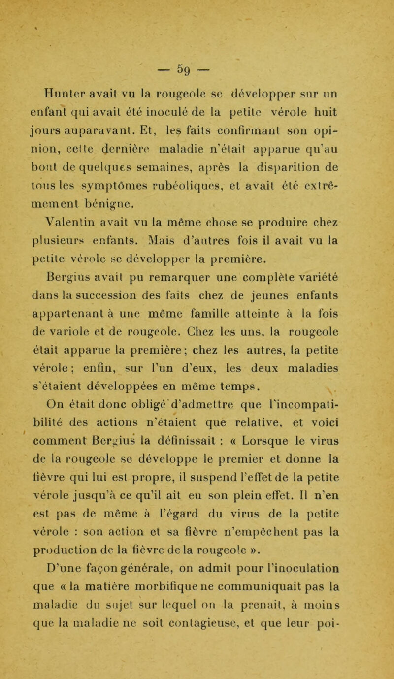 Hunter avait vu la rougeole se développer sur un enfant qui avait été inoculé de la petite vérole huit jours auparavant. Et, les faits confirmant son opi- nion, ceite dernière maladie n'était apparue qu'au bout de quelques semaines, après la disparition de tous les symptômes rubéoliques, et avait été extrê- mement bénigne. Valentin avait vu la même chose se produire chez plusieurs enfants. Mais d’autres fois il avait vu la petite vérole .se développer la première. Bergius avait pu remarquer une complète variété dans la succession des faits chez de jeunes enfants appartenant à une même famille atteinte à la fois de variole et de rougeole. Chez les uns, la rougeole était apparue la première; chez les autres, la petite vérole ; enfin, sur l’un d’eux, les deux maladies s'étaient développées en même temps. On était donc obligé d’admettre que l'incompati- bilité des actions n’étaient que relative, et voici comment Bergius la définissait : « Lorsque le virus de la rougeole se développe le premier et donne la fièvre qui lui est propre, il suspend l'effet de la petite vérole jusqu’à ce qu’il ait eu son plein effet. Il n’en est pas de même à l’égard du virus de la petite vérole : son action et sa fièvre n’empêchent pas la production de la fièvre delà rougeole ». D’une façon générale, on admit pour l’inoculation que «la matière morbifique 11e communiquait pas la N maladie du sujet sur lequel on la prenait, à moins que la maladie ne soit contagieuse, et que leur poi-