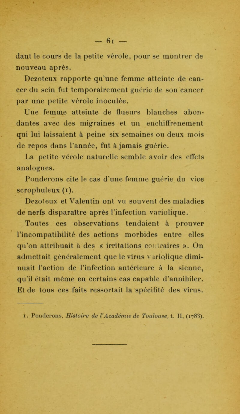 fil — dant le cours de la petite vérole, pour se montrer de nouveau après. Dezoteux rapporte qu’une femme atteinte de can- cer du sein fut temporairement guérie de son cancer par une petite vérole inoculée. Une femme atteinte de flueurs blanches abon- dantes avec des migraines et un enchitfrenement qui lui laissaient à peine six semaines ou deux mois de repos dans l’année, fut à jamais guérie. La petite vérole naturelle semble avoir des effets analogues. Pondérons cite le cas d’une femme guérie du vice scrophuleux (i). Dezoteux et Valentin ont vu souvent des maladies de nerfs disparaître après l'infection variolique. Toutes ces observations tendaient à prouver l’incompatibilité des actions morbides entre elles qu’on attribuait à des « irritalions contraires ». On admettait généralement que le virus variolique dimi- nuait l’action de l’infection antérieure à la sienne, qu’il était même en certains cas capable d’annihiler. Et de tous ces faits ressortait la spécifité des virus.