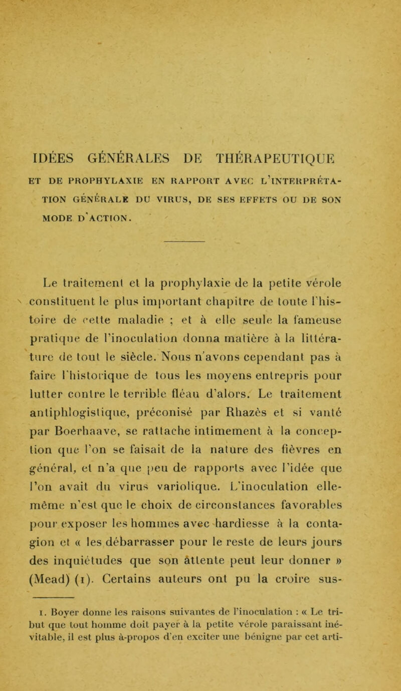 - IDÉES GÉNÉRALES DE THÉRAPEUTIQUE ET DE PROPHYLAXIE EN RAPPORT AVEC L’iNTERPRSTA- TION GÉNÉRALE DU VIRUS, DE SES EFFETS OU DE SON MODE D'ACTION. Le traitement et la prophylaxie de la petite vérole ' constituent le plus important chapitre de toute l’his- toire de celte maladie ; et à elle seule la fameuse pratique de l’inoculation donna matière à la littéra- ture de tout le siècle. Nous n’avons cependant pas à faire l'historique de tous les moyens entrepris pour lutter contre le terrible fléau d’alors. Le traitement antiphlogistique, préconisé par Rliazès et si vanté par Boerhaave, se rattache intimement à la concep- tion que l’on se faisait de la nature des fièvres en général, et n'a que peu de rapports avec l'idée que l’on avait du virus variolique. L'inoculation elle- même n’est que le choix de circonstances favorables pour exposer les hommes avec hardiesse à la conta- gion et « les débarrasser pour le reste de leurs jours des inquiétudes que son attente peut leur donner » (Mead) (i). Certains auteurs ont pu la croire sus- i. Boyer donne les raisons suivantes de l’inoculation : « Le tri- but que tout homme doit payer à la petite vérole paraissant iné- vitable, il est plus à-propos d’en exciter une bénigne par cet arti-