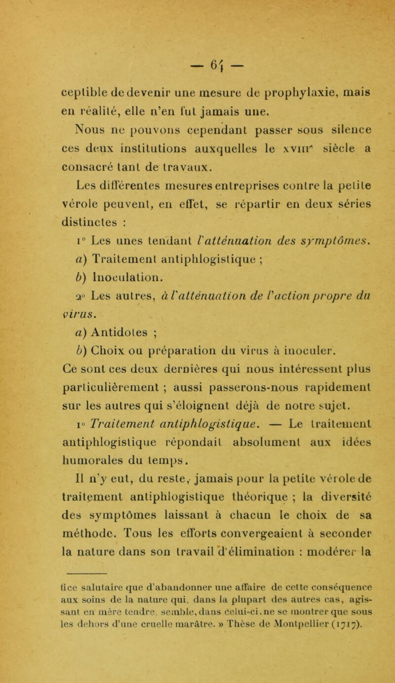 ceptible de devenir une mesure de prophylaxie, mais en réalité, elle n’en lut jamais une. Nous ne pouvons cependant passer sous silence ces deux institutions auxquelles le xvnr siècle a consacré tant de travaux. Les différentes mesures entreprises contre la petite vérole peuvent, en effet, se répartir en deux séries distinctes : i° Les unes tendant 1 atténuation des symptômes. a) Traitement antiphlogistique; b) Inoculation. 2° Les autres, à l'atténuation de l'action propre du virus. a) Antidotes ; b) Choix ou préparation du virus à inoculer. Ce sont ces deux dernières qui nous intéressent plus particulièrement ; aussi passerons-nous rapidement sur les autres qui s’éloignent déjà de notre sujet. i° Traitement antiphlogistique. — Le traitement antiphlogistique répondait absolument aux idées humorales du temps. 11 n’y eut, du reste, jamais pour la petite vérole de traitement antiphlogistique théorique ; la diversité des symptômes laissant à chacun le choix de sa méthode. Tous les efforts convergeaient à seconder la nature dans son travail d’élimination : modérer la lice salutaire que d’abandonner une affaire de cette conséquence aux soins de la nature qui, dans la plupart des autres cas, agis- sant en mère tendre, semble, dans celui-ci. ne se montrer que sous les dehors d’une cruelle marâtre. » Thèse de Montpellier (1717).