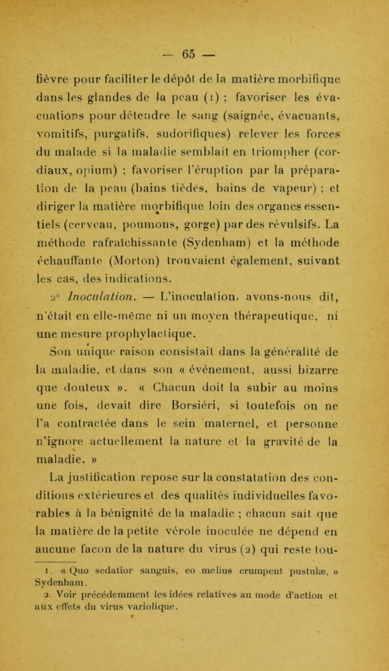 fièvre pour faciliter le dépôt delà matière morbifique dans les glandes de la peau (i) ; favoriser les éva- cuations pour détendre le sang (saignée, évacuants, vomitifs, purgatifs, sudorifiques) relever les forces du malade si la maladie semblait en triompher (cor- diaux, opium) ; favoriser l'éruption par la prépara- tion de la peau (bains tièdes, bains de vapeur) ; et diriger la matière morbifique loin des organes essen- tiels (cerveau, poumons, gorge) par des révulsifs. La méthode rafraîchissante (Sydenham) et la méthode échauffante (Morton) trouvaient également, suivant les cas, des indications. •j° Inoculation. — L’inoculation, avons-nous dit, n'était en elle-même ni un moyen thérapeutique, ni une mesure prophylactique. 0 Son unique raison consistait dans la généralité de la maladie, et dans son « événement, aussi bizarre que douteux ». « Chacun doit la subir au moins une fois, devait dire Borsiéri, si toutefois on ne l’a contractée dans le sein maternel, et personne n’ignore actuellement la nature et la gravité de la maladie. » La justification repose sur la constatation des con- ditions extérieures et des qualités individuelles favo- rables à la bénignité de la maladie ; chacun sait que la matière de la petite vérole inoculée ne dépend en aucune façon de la nature du virus (2) qui reste tou- 1. «Quo sedatior sanguis, eo melius erumpent pustulæ, » Sydenham. ■j. Voir précédemment, les idées relatives au mode d’action et aux effets du virus variolique.