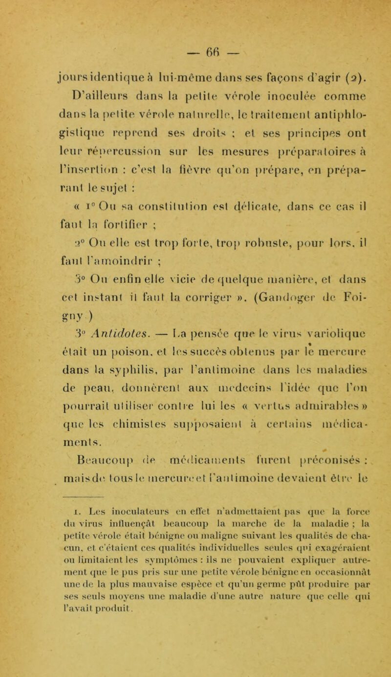 jours identique à lui-mème dans ses façons d’agir (a). D’ailleurs dans la petite vérole inoculée comme dans la petite vérole naturelle, le traitement antiphlo- gistique reprend ses droits ; et ses principes ont leur répercussion sur les mesures préparatoires à l’insertion : c’est la lièvre qu’on prépare, en prépa- rant le sujet : « i° Ou sa constitution est délicate, dans ce cas il faut la fortifier ; ‘.i° Ou elle est trop forte, trop robuste, pour lors, il faut l'amoindrir ; 3° Ou enfin elle v icie de quelque manière, et dans cet instant il faut la corriger ». (Gandoger de Foi- i s»y-) 3° Antidotes. — La pensée que le virus variolique % était un poison, et les succès obtenus par le mercure dans la syphilis, par l’antimoine dans les maladies de peau, donnèrent aux médecins 1 idée que l’on pourrait utiliser contre lui les « vertus admirables» que les chimistes supposaient à certains médica- ments. * Beaucoup de médicaments furent préconisés : maisde tous le mereureet l’antimoine devaient être le i. Les inoculateurs en effet n'admettaient pas que la force du virus influençât beaucoup la marche de la maladie ; la petite vérole était bénigne ou maligne suivant les qualités de cha- cun, et c’étaient ces qualités individuelles seules qui exagéraient ou limitaient les symptômes : ils ne pouvaient expliquer autre- ment que le pus pris sur une petite vérole bénigne en occasionnât une de la plus mauvaise espèce et qu’un germe pût produire par ses seuls moyens une maladie d’une autre nature que celle qui l’avait produit.