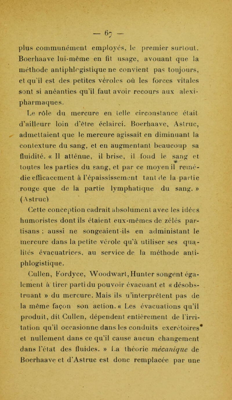 plus communément employés, le premier surtout. Boerhaave lui-même en fit usage, avouant que la méthode antiphlogistique ne convient pas toujours, et qu'il est des petites véroles où les forces vitales sont si anéanties qu'il faut avoir recours aux alexi- pharmaques. \ Le rôle du mercure en telle circonstance était d’ailleurr loin d'être éclairci. Boerhaave, Astruc, admettaient que le mercure agissait en diminuant la contexture du sang, et en augmentant beaucoup sa fluidité. « Il atténue, il brise, il fond le sang et toutes les parties du sang, et par ce moyen il remé- die efficacement à l’épaississement tant de la partie rouge que de la partie lymphatique du sang. » (Astruc) Cette conception cadrait absolument avec les idées humoristes dont ils étaient eux-mêmes de zélés par- tisans ; aussi ne songeaient-ils en administant le mercure dans la petite vérole qu’à utiliser ses qua- lités évacuatrices. au service de la méthode anti- phlogistique. Cullen, Kordyce, Woodwarl, Hunter songent éga- lement à tirer parti du pouvoir évacuant et «désobs- truant » du mercure. Mais ils n’interprètent pas de la même façon son action. « Les évacuations qu’il produit, dit Cullen, dépendent entièrement de l'irri- tation qu’il occasionne dans les conduits excrétoires* et nullement dans ce qu’il cause aucun changement dans l'état des fluides. » La théorie mécanique de Boerhaave et d’Astruc est donc remplacée par une