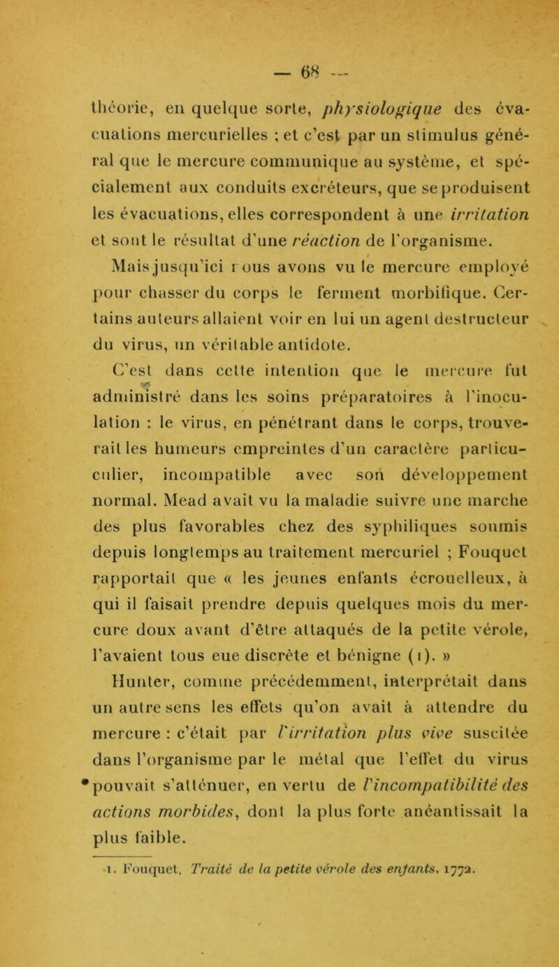 théorie, en quelque sorte, physiologique des éva- cuations mercurielles ; et c’est par un stimulus géné- ral que le mercure communique au système, et spé- cialement aux conduits excréteurs, que se produisent les évacuations, elles correspondent à une irritation et sont le résultat d'une réaction de l'organisme. Mais jusqu’ici rous avons vu le mercure employé pour chasser du corps le ferment morbifique. Cer- tains auteurs allaient voir en lui un agent destructeur du virus, un véritable antidote. C’est dans cette intention que le mercure fut administré dans les soins préparatoires à l’inocu- lation : le virus, en pénétrant dans le corps, trouve- rait les humeurs empreintes d’un caractère parlicu- culier, incompatible avec son développement normal. Mead avait vu la maladie suivre une marche des plus favorables chez des syphiliques soumis depuis longtemps au traitement mercuriel ; Fouquct rapportait que « les jeunes enfants écrouelleux, à qui il faisait prendre depuis quelques mois du mer- cure doux avant d’être attaqués de la petite vérole, l'avaient tous eue discrète et bénigne (i). » Hunier, comme précédemment, interprétait dans un autre sens les effets qu’on avait à attendre du mercure : c’était par Virritation plus vive suscitée dans l’organisme par le métal que l’effet du virus •pouvait s’atténuer, en vertu de Vincompatibilité des actions morbides, dont la plus forte anéantissait la plus faible. i. Fouquet, Traité de la petite vérole des enfants, 1772.