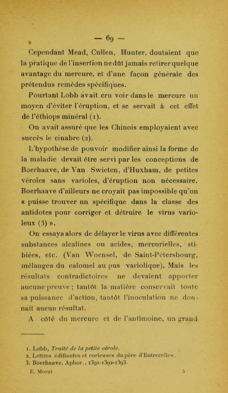 Cependant Mead, Cullen, Hunter, doutaient que la pratique de l'insertion nedûl jamais retirerquelque avantage du mercure, et d'une façon générale des prétendus remèdes spécifiques. Pourtant Lobb avait cru voir dans le mercure un moyen d’éviter l'éruption, et se servait à cet effet de l’éthiops minéral (i). On avait assuré que les Chinois employaient avec succès le cinabre (2). L'hypothèse de pouvoir modifier ainsi la forme de la maladie devait être servi par les conceptions de Boerhaave, de Van Swieten, d’Huxham, de petites véroles sans varioles, d’éruption non nécessaire. Boerhaave d’ailleurs ne croyait pas impossible qu’on « puisse trouver un spécifique dans la classe des antidotes pour corriger et détruire le virus vario- leux (3) ». On essaya alors de délayer le virus avec différentes substances alcalines ou acides, mercurielles, sti- biées, etc. (Van Woensel, de Saint-Pétersbourg, mélangea du calomel au pus variolique). Mais les résultats contradictoires 11e devaient apporter aucune preuve ; tantôt la matière conservait toute sa puissance d’action, tantôt l’inoculation ne don- nait aucun résultat. A côté du mercure et de l’antimoine, un grand 1. Lobl>, Traité de la petite vérole. 2. Lettres édifiantes et curieuses du père d’Entrecelles. 3. Boerhaave, Aphor., 1391-1392-1393.