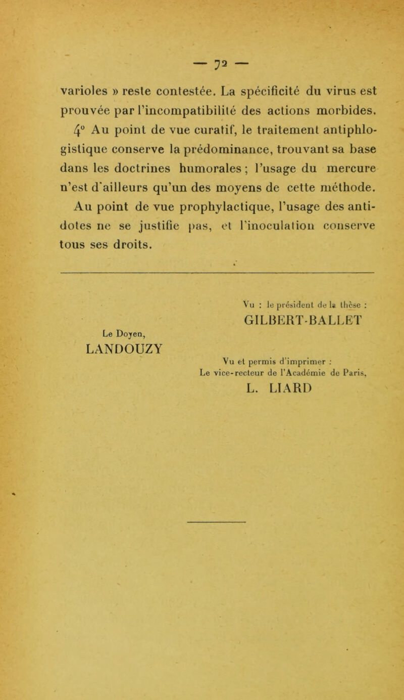 varioles » reste contestée. La spécificité du virus est prouvée par l’incompatibilité des actions morbides. 4° Au point de vue curatif, le traitement antiphlo- gistique conserve la prédominance, trouvant sa base dans les doctrines humorales; l’usage du mercure n’est d’ailleurs qu’un des moyens de cette méthode. Au point de vue prophylactique, l’usage des anti- dotes ne se justifie pas, et l’inoculation conserve tous ses droits. Le Doyen, LANDOUZY Vu : le président de la thèse : GILBERT-BALLET Vu et permis d’imprimer : Le vice-recteur de l’Académie de Paris, L. LIARD