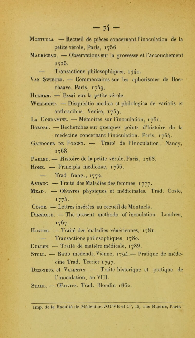 Montucla — Recueil de pièces concernant l’inoculation de la petite vérole, Paris, 1756. Mauriceau. — Observations sur la grossesse et l’accouchement 1715. — Transactions philosophiques, 1740. Van Swieten. — Commentaires sur les aphorismes de Boe- rhaave, Paris, 1759. Huxham. — Essai sur la petite vérole. Werlhoff. — Disquisitio medica et philologica de variolis et anthracibus. Venise, 1769. La Gond a mine. —Mémoires sur l’inoculation, 1761. Bordeu. —Recherches sur quelques points d’histoire de la médecine concernant l’inoculation. Paris, 1764. Gaudoger de Foignt. — Traité de l’Inoculation. Nancy, 1768. Paulet. — Histoire de la petite vérole. Paris, 1768. Home. — Principia medicinæ, 1766. — Trad. franç., 1772. Astruc. —Traité des Maladies des femmes, 1777. Mead. — Œuvres physiques et médicinales. Trad. Coste, 1774. Coste. — Lettres insérées au recueil de Montucla. Dimsdale. — The présent méthode of inoculation. Londres, 1767. Hunter. —Traité des maladies vénériennes, 1781. — Transactions philosophiques, 1780. Cullen. — Traité de matière médicale. 1789. Stoll. — Ratio medendi, Vienne, 1794.— Pratique de méde- cine Trad. Terrier 1797. Dezoteux et Valentin. — Traité historique et pratique de l’inoculation, an VIII. Stahl. — Œuvres. Trad. Blondin 1862. lmp. de la Faculté de Médecine, JOUVE et C, i5, rue Racine, Paris