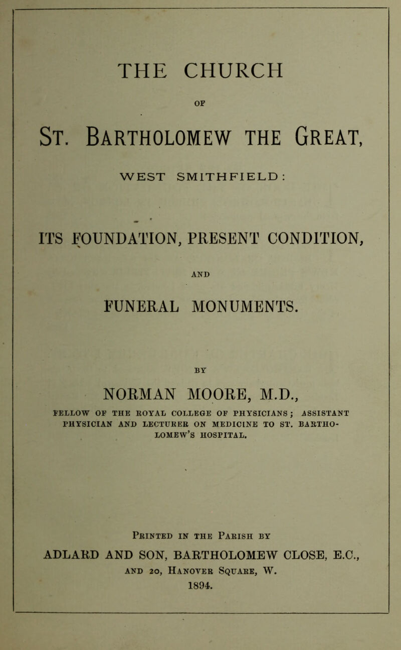 THE CHURCH OF St. Bartholomew the Great, WEST SMITHFIELD : ITS FOUNDATION, PRESENT CONDITION, AND FUNERAL MONUMENTS. BY NORMAN MOORE, M.D., FELLOW OF THE ROYAL COLLEGE OF PHYSICIANS; .ASSISTANT PHYSICIAN AND LECTURER ON MEDICINE TO ST. BARTHO- LOMEW’S HOSPITAL. Printed in the Parish by ADLARD AND SON, BARTHOLOMEW CLOSE, E.C., and 20, Hanover Square, W. 1894.