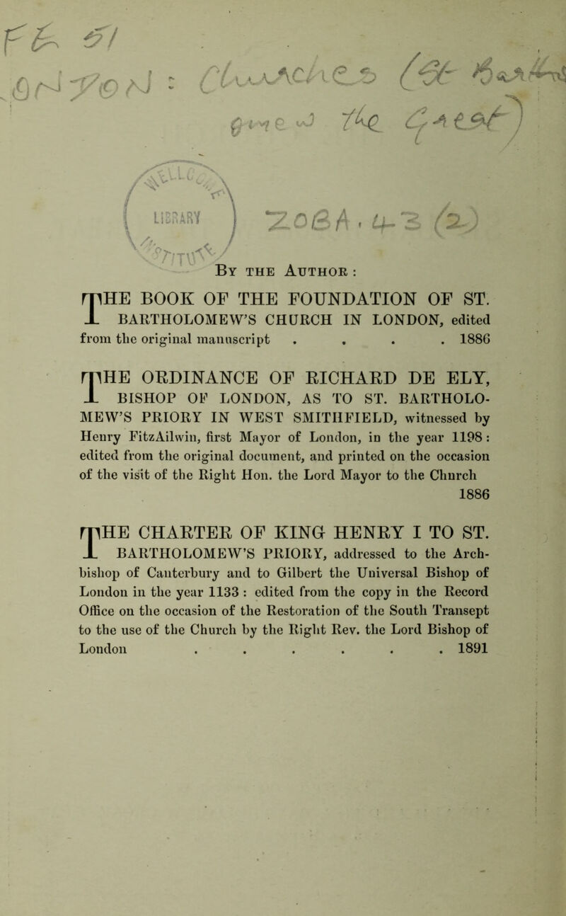 & . . fvj f J - ( /-u'-A-A^V l <L -t> ('v/* T^e C+t&cj ' i / ^o/3A - ^3 (2^) By the Author : The book of the foundation of st. BARTHOLOMEW’S CHURCH IN LONDON, edited from the original manuscript .... 1886 The ordinance of richard de ely, BISHOP OF LONDON, AS TO ST. BARTHOLO- MEW’S PRIORY IN WEST SMITIIFIELD, witnessed by Henry FitzAilwin, first Mayor of London, in the year 1198: edited from the original document, and printed on the occasion of the visit of the Right Hon. the Lord Mayor to the Church 1886 The charter of king henry i to st. BARTHOLOMEW’S PRIORY, addressed to the Arch- bishop of Canterbury and to Gilbert the Universal Bishop of London in the year 1133 : edited from the copy in the Record Office on the occasion of the Restoration of the South Transept to the use of the Church by the Right Rev. the Lord Bishop of London ...... 1891