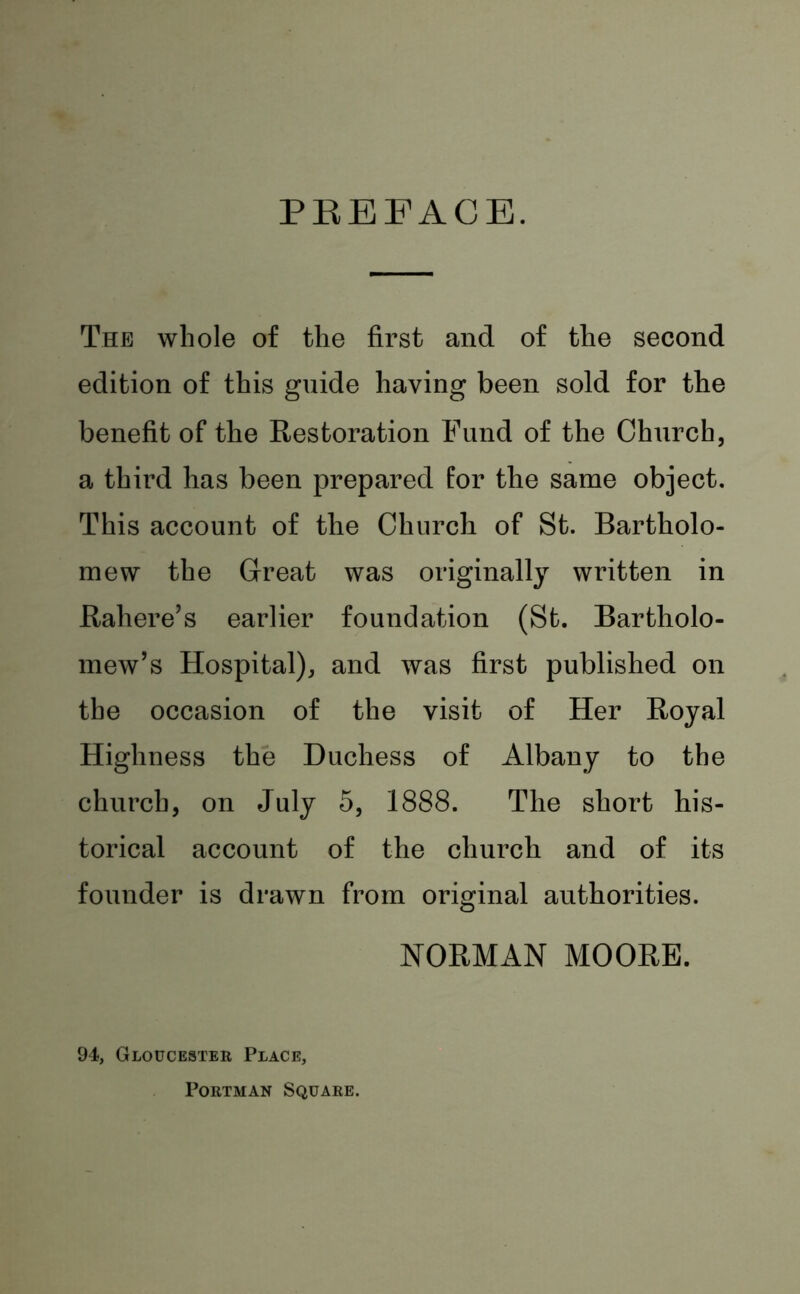 PREFACE. The whole of the first and of the second edition of this guide having been sold for the benefit of the Restoration Fund of the Church, a third has been prepared for the same object. This account of the Church of St. Bartholo- mew the Great was originally written in Rahere’s earlier foundation (St. Bartholo- mew’s Hospital), and was first published on the occasion of the visit of Her Royal Highness the Duchess of Albany to the church, on July 5, 1888. The short his- torical account of the church and of its founder is drawn from original authorities. NORMAN MOORE. 94, Gloucester Place, Portman Square.
