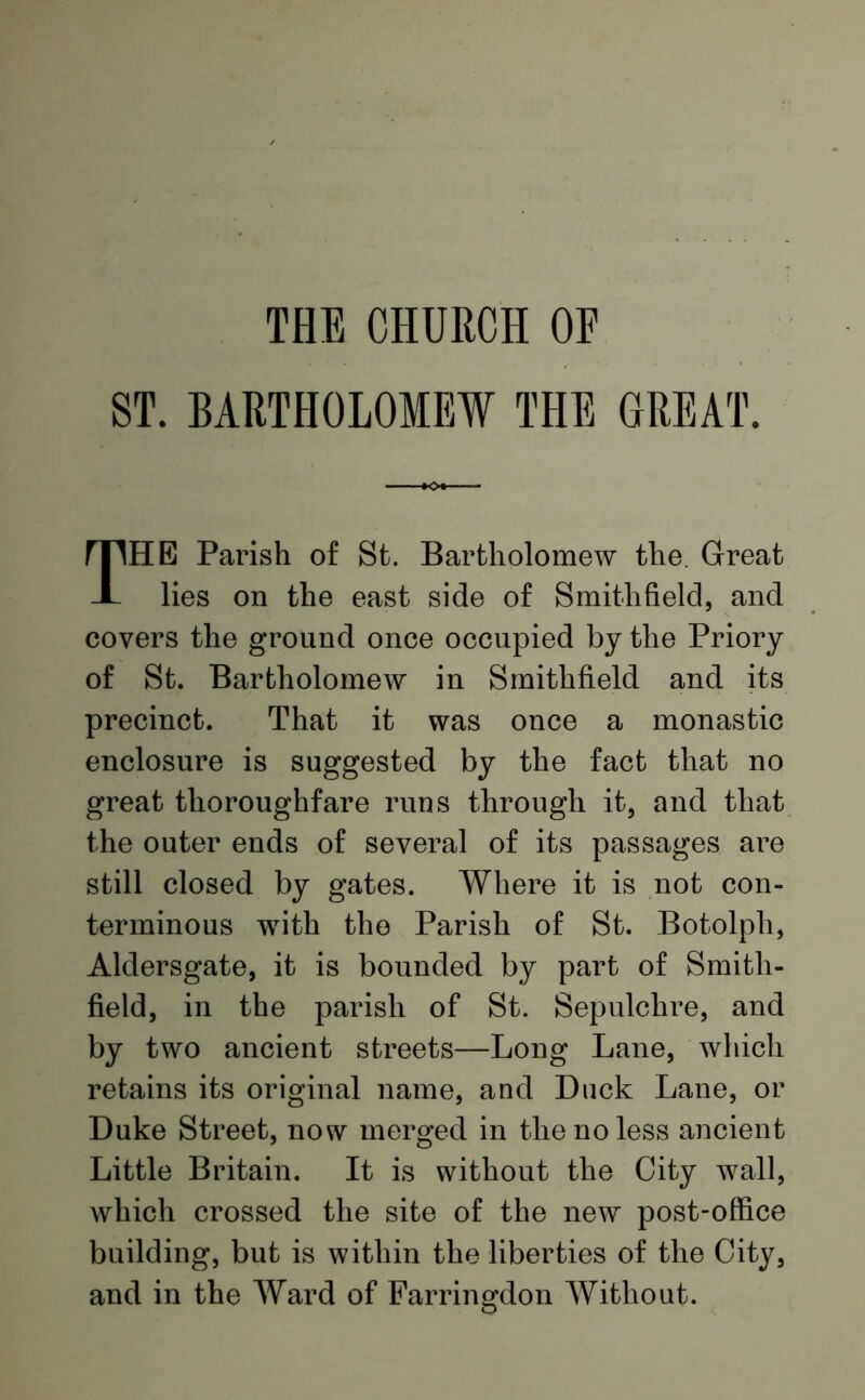 THE CHURCH OE ST. BARTHOLOMEW THE GREAT. HE Parish of St. Bartholomew the. Great lies on the east side of Smith field, and covers the ground once occupied by the Priory of St. Bartholomew in Smithfield and its precinct. That it was once a monastic enclosure is suggested by the fact that no great thoroughfare runs through it, and that the outer ends of several of its passages are still closed by gates. Where it is not con- terminous with the Parish of St. Botolph, Aldersgate, it is bounded by part of Smith- field, in the parish of St. Sepulchre, and by two ancient streets—Long Lane, which retains its original name, and Duck Lane, or Duke Street, now merged in the no less ancient Little Britain. It is without the City wall, which crossed the site of the new post-office building, but is within the liberties of the City, and in the Ward of Farringdon Without.