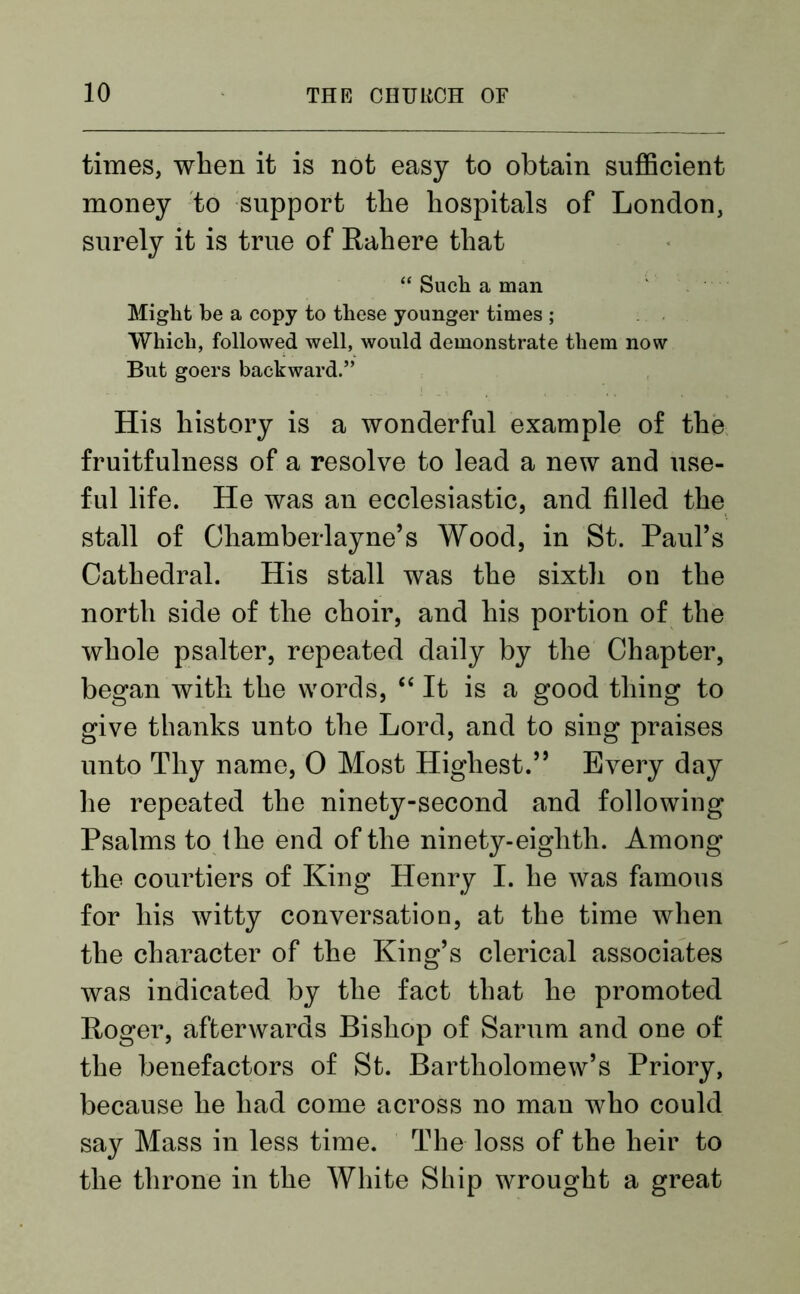 times, when it is not easy to obtain sufficient money to support the hospitals of London, surely it is true of Rahere that “ Such a man Might be a copy to these younger times ; Which, followed well, would demonstrate them now But goers backward.” His history is a wonderful example of the fruitfulness of a resolve to lead a new and use- ful life. He was an ecclesiastic, and filled the stall of Chamberlayne’s Wood, in St. Paul’s Cathedral. His stall was the sixth on the north side of the choir, and his portion of the whole psalter, repeated daily by the Chapter, began with the words, “It is a good thing to give thanks unto the Lord, and to sing praises unto Thy name, 0 Most Highest.” Every day he repeated the ninety-second and following Psalms to the end of the ninety-eighth. Among the courtiers of King Henry I. he was famous for his witty conversation, at the time when the character of the King’s clerical associates was indicated by the fact that he promoted Roger, afterwards Bishop of Sarum and one of the benefactors of St. Bartholomew’s Priory, because he had come across no man who could say Mass in less time. The loss of the heir to the throne in the White Ship wrought a great