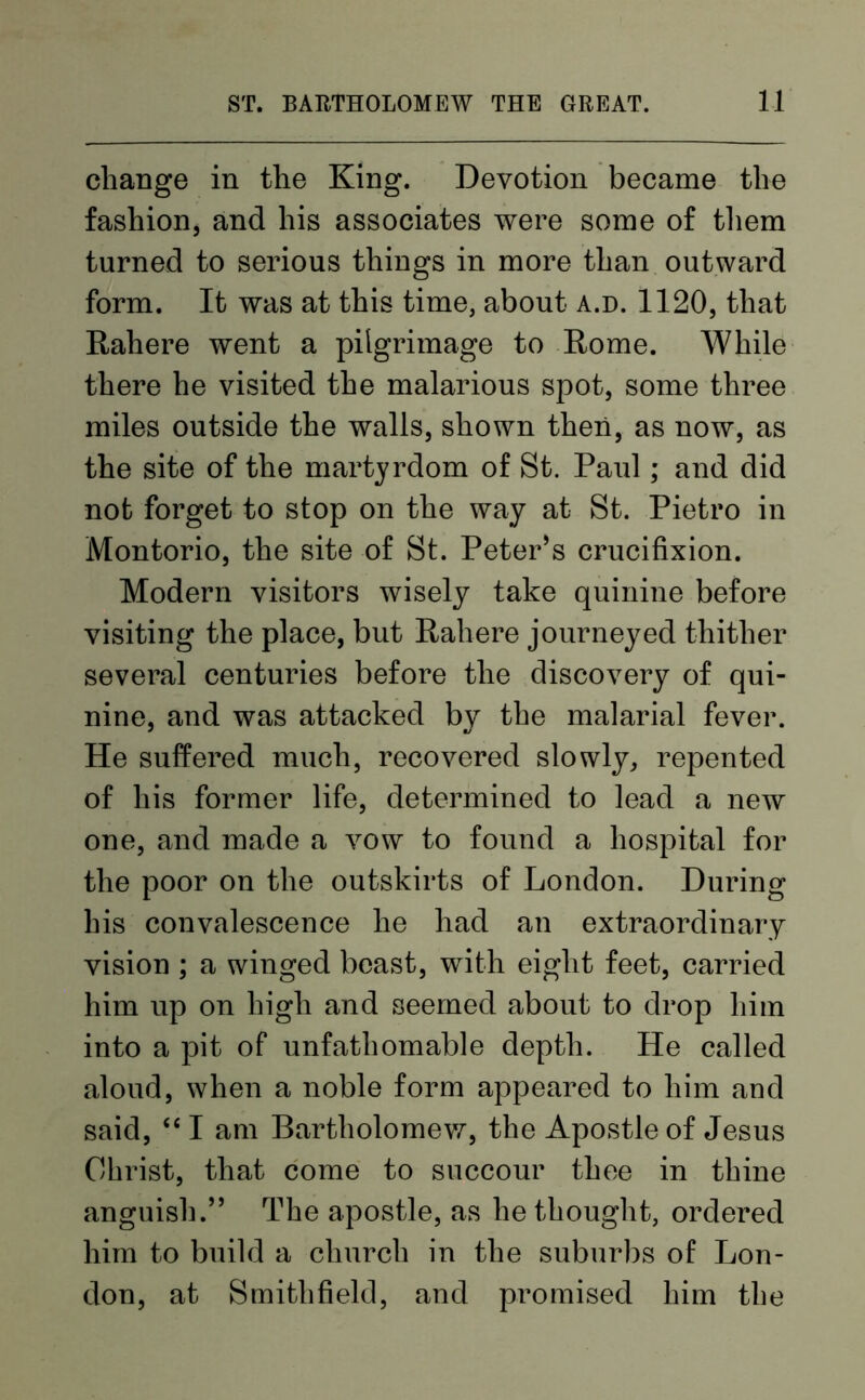 change in the King. Devotion became the fashion, and his associates were some of them turned to serious things in more than outward form. It was at this time, about a.d. 1120, that Rahere went a pilgrimage to Rome. While there he visited the malarious spot, some three miles outside the walls, shown then, as now, as the site of the martyrdom of St. Paul; and did not forget to stop on the way at St. Pietro in Montorio, the site of St. Peter’s crucifixion. Modern visitors wisely take quinine before visiting the place, but Rahere journeyed thither several centuries before the discovery of qui- nine, and was attacked by the malarial fever. He suffered much, recovered slowly, repented of his former life, determined to lead a new one, and made a vow to found a hospital for the poor on the outskirts of London. During his convalescence he had an extraordinary vision ; a winged beast, with eight feet, carried him up on high and seemed about to drop him into a pit of unfathomable depth. He called aloud, when a noble form appeared to him and said, “I am Bartholomew, the Apostle of Jesus Christ, that come to succour thee in thine anguish.” The apostle, as he thought, ordered him to build a church in the suburbs of Lon- don, at Smithfield, and promised him the