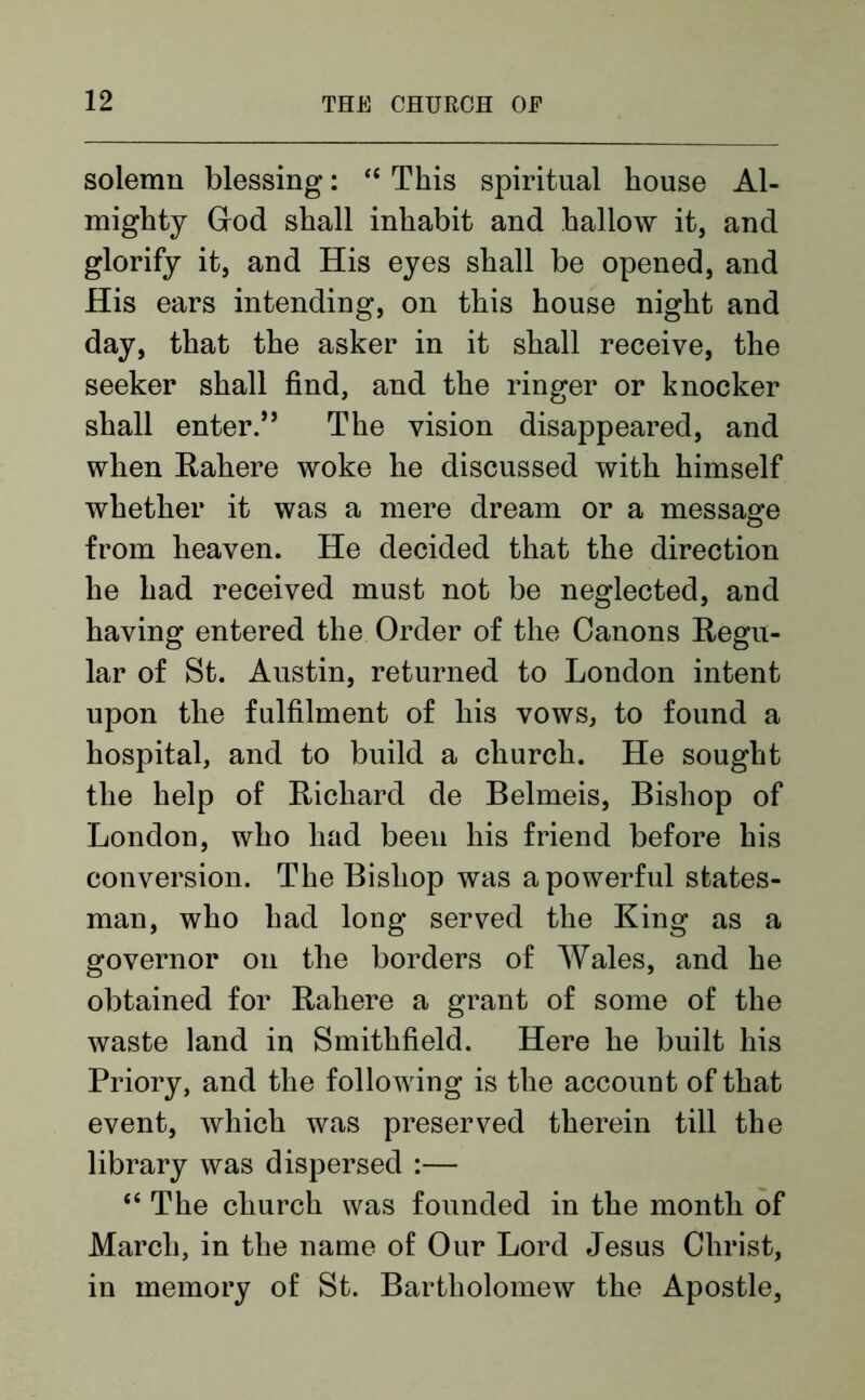 solemn blessing: “ This spiritual house Al- mighty God shall inhabit and hallow it, and glorify it, and His eyes shall be opened, and His ears intending, on this house night and day, that the asker in it shall receive, the seeker shall find, and the ringer or knocker shall enter.” The vision disappeared, and when Rahere woke he discussed with himself whether it was a mere dream or a message from heaven. He decided that the direction he had received must not be neglected, and having entered the Order of the Canons Regu- lar of St. Austin, returned to London intent upon the fulfilment of his vows, to found a hospital, and to build a church. He sought the help of Richard de Belmeis, Bishop of London, who had been his friend before his conversion. The Bishop was a powerful states- man, who had long served the King as a governor on the borders of Wales, and he obtained for Rahere a grant of some of the waste land in Smithfield. Here he built his Priory, and the following is the account of that event, which was preserved therein till the library was dispersed :— “ The church was founded in the month of March, in the name of Our Lord Jesus Christ, in memory of St. Bartholomew the Apostle,