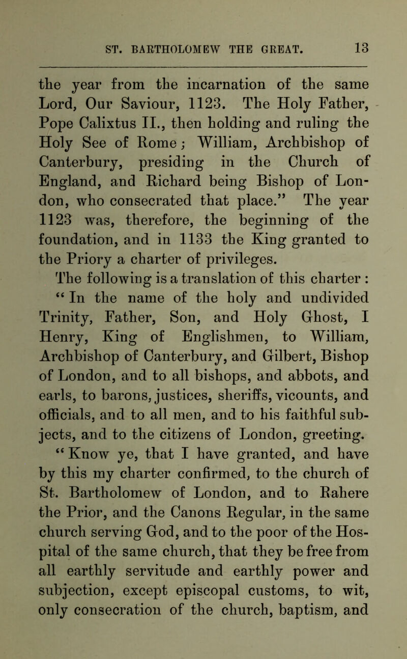 the year from the incarnation of the same Lord, Our Saviour, 1123. The Holy Father, Pope Calixtus II., then holding and ruling the Holy See of Rome; William, Archbishop of Canterbury, presiding in the Church of England, and Richard being Bishop of Lon- don, who consecrated that place.” The year 1123 was, therefore, the beginning of the foundation, and in 1133 the King granted to the Priory a charter of privileges. The following is a translation of this charter : “ In the name of the holy and undivided Trinity, Father, Son, and Holy Ghost, I Henry, King of Englishmen, to William, Archbishop of Canterbury, and Gilbert, Bishop of London, and to all bishops, and abbots, and earls, to barons, justices, sheriffs, vicounts, and officials, and to all men, and to his faithful sub- jects, and to the citizens of London, greeting. “ Know ye, that I have granted, and have by this my charter confirmed, to the church of St. Bartholomew of London, and to Rahere the Prior, and the Canons Regular, in the same church serving God, and to the poor of the Hos- pital of the same church, that they be free from all earthly servitude and earthly power and subjection, except episcopal customs, to wit, only consecration of the church, baptism, and