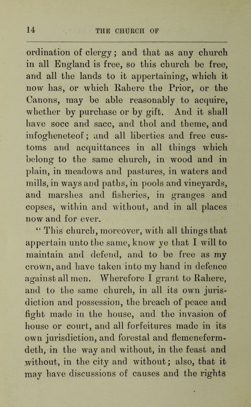 ordination of clergy; and that as any church in all England is free, so this church be free, and all the lands to it appertaining, which it now lias, or which Rah ere the Prior, or the Canons, may be able reasonably to acquire, whether by purchase or by gift. And it shall have socc and sacc, and tliol and theme, and infogheneteof; and all liberties and free cus- toms and acquittances in all tilings which belong to the same church, in wood and in plain, in meadows and pastures, in waters and mills, in ways aud paths, in pools and vineyards, and marshes and fisheries, in granges and copses, within and without, and in all places now and for ever. “ This church, moreover, with all things that appertain unto the same, know ye that I will to maintain and defend, and to be free as my crown, and have taken into my hand in defence against all men. Wherefore I grant to Rahere, and to the same church, in all its own juris- diction and possession, the breach of peace and fight made in the house, and the invasion of house or court, and all forfeitures made in its own jurisdiction, and forestal and flemeneferm- deth, in the way and without, in the feast and without, in the city and without; also, that it may have discussions of causes and the rights